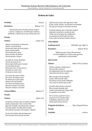 PRIMEIRA IGREJA BATISTA REFORMADA EM CARUARU
                                        BOLETIM DOMINICAL • ANO XIII • NÚMERO 574 • 20 DE JANEIRO DE 2012




                                                           Ordem do Culto


Prelúdio ___________________________________________ música                   A fim de que o justo não siga para o mal
                                                                              E faze o bem, Senhor, aos homens de bondade
Recitativo ___________________________________ Mateus 7.13                    Aos que de coração se inclinam ao bem
       “Entrai pela porta estreita; porque larga é                            E quanto àqueles que se desviam sempre
      a porta, e espaçoso o caminho que conduz à                              Seguindo caminhos e sendas do mal
     perdição, e muitos são os que entram por ela”                            Terão sua sorte igual aos malfeitores
                                                                              E juntamente vão levados por Javé
Oração
                                                                              E paz sobre Israel pra sempre haverá
Cântico ________________________________________ Salmo 122
                                                                            Liberalidade
 Alegrei-me quando me disseram
                                                                            Confissão de fé _________________ CFB1689, cap. 9 §§ 1-2
 Vamos à casa de Deus
 Nossos pés estão nas tuas portas                                           Recitativo__________________________________ Salmos 90.15
 Junto a ti Jerusalém
 Construída bem coesa                                                                  “Alegra-nos por tantos dias quantos
 Para as tribos do Senhor                                                            nos tens afligido, por tantos anos quantos
 Darem graças e louvor                                                                      suportamos a adversidade”

 Lá estão os tronos de justiça                                              Intercessão
 Tronos da casa do rei
 Ricos sejam todos que te amam                                              Cântico ____________________________ Salmo 143 (1ª parte)
 E oram pela tua paz
                                                                              Senhor, atende a minha prece
 Reine paz entre os teus muros
                                                                              Pois mui fiel e justo és
 Cresçam as casas reais
                                                                              Em julgamento não me enfrentes
 Cresçam as casas reais
                                                                              Pois justo não há um sequer
 Por amor dos meus irmãos
                                                                              Meu inimigo tem perseguido
 Por amor de amigos meus
                                                                              E pelo chão lançado estou
 Eu desejo que a paz esteja
                                                                              Em densas trevas tenho habitado
 Sempre em ti Jerusalém
                                                                              Sou como os mortos que se vão
 Por amor do templo santo,
 Buscarei sempre o teu bem                                                    E minha alma dentro esmorece
 Buscarei sempre o teu bem                                                    Meu coração turbado está
                                                                              Lembro teus feitos de tempos idos
Leitura bíblica________________________________ Mateus 17
                                                                              E considero o teu labor
Oração
                                                                              Por ti anseio, qual terra seca
Cântico ________________________________________ Salmo 125                    Levanto a ti as minhas mãos
                                                                              E desfaleço, depressa acode
 Os homens da terra que no Senhor confiam                                     Senão qual morto serei eu
 Estão comparados com o monte Sião
 Que não se abala, mas firme para sempre                                    Pregação da Palavra _____________ Diác. Ezequiel Farias
 É tal Jerusalém cercada pelos montes
                                                                            Oração
 Em volta do seu povo, pra sempre o Senhor
                                                                            Poslúdio __________________________________________ música
 O cetro dos ímpios não permanecerá
 Em cima da sorte do justo de Deus




FUNDADA EM 22 DE JULHO DE 2000 • PR. EDSON ROSENDO DE AZEVEDO • R. BARREIROS 148, BAIRRO KENNEDY • (81) 3724-2457 • REFORMADOSCARUARU.BLOGSPOT.COM
 