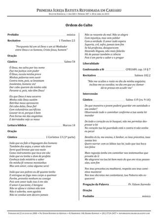 PRIMEIRA IGREJA BATISTA REFORMADA EM CARUARU
BOLETIM DOMINICAL • ANO XIII • NÚMERO 587 • 28 DE ABRIL DE 2013
FUNDADA EM 22 DE JULHO DE 2000 • PR. EDSON ROSENDO DE AZEVEDO • R. BARREIROS 148, BAIRRO KENNEDY • (81) 3724-2457 • REFORMADOSCARUARU.BLOGSPOT.COM
Ordem do Culto
Prelúdio_____________________________________________ música
Recitativo ___________________________________ 1 Timóteo 2.5
“Porquanto há um só Deus e um só Mediador
entre Deus e os homens, Cristo Jesus, homem”
Oração
Cântico ____________________________________________Salmo 54
Ó Deus, me salva por teu nome
Faz-me justiça com poder
Ó Deus, escuta minha prece
Minhas palavras vem ouvir
Contra mim, pois, se levantam
Insolentes, homens vis!
Dar cabo querem da minha vida
Perante si, pois, não têm Deus!
Eis que Deus é meu socorro
Minha vida Deus sustém
Retribui meus opressores
Dá cabo deles, Deus fiel
Com voluntários sacrifícios
Louvar-te-ei, porque é bom
Pois livrou-me das angústias
E derrotados vejo os maus
Leitura bíblica__________________________________ Marcos 14
Oração
Cântico __________________________ 1 Coríntios 13 (1ª parte)
Inda que eu fale a linguagem dos homens
Também dos anjos, e amor não tiver
Serei qual bronze que soa vazio
Como instrumento que toca em vão
Inda que eu tenha o dom de profeta
Conheça todo mistério e saber
Ou minha fé remova montanhas
Mas sem amor, coisa alguma serei
Inda que aos pobres eu dê quanto tenho
E entregue ao fogo meu corpo a queimar
Porém, proveito nenhum eu consigo
Pois sem amor tudo isso é em vão
O amor é paciente, é benigno
Não se ufana e ciúmes não tem
Não é soberbo, nem egoísta
Não se conduz sem decoro jamais
Não se ressente do mal. Não se alegra
Com injustiça, mas vem jubilar
Com a verdade. O amor tudo espera
Suporta, crê, sofre, jamais tem fim
Se há profecias, desaparecem
Havendo línguas, não mais falarão
Há de passar também a ciência
Pois é em parte o saber e o pregar
Liberalidade
Confessando a fé ___________________ CFB1689, cap. 19 § 7
Recitativo ____________________________________Salmos 102.2
“Não me ocultes o rosto no dia da minha angústia;
inclina-me os ouvidos; no dia em que eu clamar
dá-te pressa em acudir-me”
Intercessão
Cântico_______________________________ Salmo 119 (vs. 9-16)
De que maneira o jovem poderá guardar em santidade o
seu andar?
Observando todo o caminhar conforme a tua santa lei
mandar
De todo o coração eu te busquei, não me permitas des-
prezar a lei
No coração tua lei guardada está e contra ti não venha
eu pecar
Bendito és tu, me ensina, ó Senhor, os teus preceitos, tuas
santas leis
Quero narrar com os lábios tua lei, tudo que tua boca
nos falou
Mais regozijo tenho em caminhar nos testemunhos que
provém de ti
Me alegrarei na tua lei bem mais do que em ricas posses-
sões, sem fim
Nos teus preceitos eu meditarei, respeito aos teus cami-
nhos manterei
Nos teus decretos me contentarei, tua Palavra não es-
quecerei
Pregação da Palavra __________________Pr. Edson Azevedo
Oração
Poslúdio _____________________________________________música
 