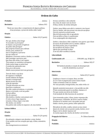 PRIMEIRA IGREJA BATISTA REFORMADA EM CARUARU
BOLETIM DOMINICAL • ANO XIII • NÚMERO 588 • 05 DE MAIO DE 2013
FUNDADA EM 22 DE JULHO DE 2000 • PR. EDSON ROSENDO DE AZEVEDO • R. BARREIROS 148, BAIRRO KENNEDY • (81) 3724-2457 • REFORMADOSCARUARU.BLOGSPOT.COM
Ordem do Culto
Prelúdio _________________________________________________música
Recitativo _________________________________________Salmos 39.5
“Deste aos meus dias o comprimento de alguns palmos;
à tua presença, o prazo da minha vida é nada”
Oração
Cântico____________________________________ Salmo 10 (1ª parte)
Por que ,Senhor, ficas longe
Te escondes na provação?
Os ímpios com grande arrogância
Ao pobre vêm perseguir
Nas próprias tramas que urdiram
Presas, pois, venham ser
Pois se vangloria o perverso
Da sua cobiça vil
Blasfema o avarento contra o Senhor, e o maldiz
Não investiga o perverso, pois
Que Deus não existe, é seu cogitar
Tem sempre os caminhos a prosperar
Estão muito longe os juízos teus
E zomba dos oponentes seus
Pois, pra si diz assim:
Abalos nunca jamais terei nas gerações
Tem ele cheia a sua boca
De enganos e maldição
Insulto debaixo da língua
Pecado e transgressão
Monta tocaia nas vilas
A fim de espreitar
Trucida inocentes no ermo
Qual fera a emboscar
Na rede o pobre já enlaçou, e o prendeu
Baixa e se arrasta, e em seu poder
Caíram aflitos
Diz ele a pensar:
Não lembra o Senhor, nem jamais verá
O rosto virou e logo esqueceu
Levanta, ó Deus, ergue a tua mão
Oh, Senhor, oh, Senhor
Dos pobres não venhas te esquecer, oh, meu Senhor
Leitura bíblica ______________________________________Marcos 16
Oração
Cântico____________________________________ Salmo 51 (2ª parte)
Da salvação o alegrar vem devolver a mim, Senhor
E me sustém com um coração que seja, ó Deus, voluntário.
Então
Aos transgressores eu ensinarei
Os teus caminhos e eles voltarão
Do crime de matar vem me livrar
Ó Deus, Senhor da minha Salvação
Senhor, meus lábios vem abrir e cantarei o teu louvor
Pois tu, Senhor, não tens prazer nos atos de sacrificar
Pois do contrario eu faria assim
Mas de holocaustos não te agradarás
Pois sacrifício a Deus é o quebrantar
E ao compungido não desprezará
Senhor, o bem faze a Sião conforme o teu querer, que é bom
Os muros de Jerusalém vem tu, Senhor, edificar
Dos holocaustos, pois, te agradarás
De sacrifícios de justiça e mais
Oferta que queimada se fizer
E em teu altar novilhos se darão
Liberalidade
Confessando a fé ___________________ CFB1689, cap. 20 §§ 3-4
Recitativo ______________________________________ Salmos 102.17
“[O Senhor] atendeu à oração do desamparado
e não lhe desdenhou as preces”
Intercessão
Cântico ___________________________________ Salmo 65 (1ª parte)
Confiança e louvor a ti sejam, Deus, em Sião
E a ti o voto se pagará pois ouves nossa oração
Todos os homens virão a ti, Senhor
Por seus pecados, transgressões, sim, todos virão a ti
Quando aumenta nosso pecar, o teu perdão nos dás
É bem-aventurado quem tu escolhes, chamas a ti
Pra que assista nos átrios do Senhor
E da bondade de Sião havemos de nos fartar
Com tremendas ações, ó Deus, justas respostas dás
És esperança, ó Salvador, da terra e mares d'além
Firmam-se os montes com o teu poder sem par
Ondas e mares, povos, gentes, todos aplacarás
Moradores de além, confins, temem os teus sinais
Quem do oriente vem ao poente exulta, Senhor, em ti
Regas a terra dando riquezas mil
As muitas águas dos riachos do Senhor correm bem
Pregação da Palavra______________________Pr. Edson Azevedo
Oração
Poslúdio_________________________________________________música
 