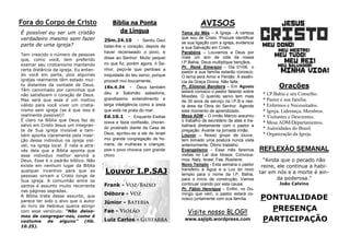 PONTUALIDADE
PRESENÇA
PARTICIPAÇÃO
REFLEXÃO SEMANAL
“Ainda que o pecado não
reine, ele continua a habi-
tar em nós e a morte é ain-
da poderosa.”
João Calvino
Orações
* I.P.Bahia e seu Conselho.
* Pastor e sua família.
* Enfermos e Necessitados.
* Igreja, Liderança, Membros.
* Visitantes e Descrentes.
* Mesa ADM/Departamentos.
* Autoridades do Brasil.
* Organização da Igreja.
AVISOS
Tema do Mês – A Igreja - A certeza
que sou de Cristo. Procure identificar
se sua ligação com a Igreja, evidencia
a sua Salvação em Cristo.
Parabéns – Louvamos a Deus por
mais um ano de vida da nossa
I.P.Bahia. Deus multiplique bençãos.
Pr. Renê Emerson – Dia 01/06, o
pastor e sua família estarão conosco.
O tema será Amor e Perdão: A essên-
cia da Graça Divina. Não falte.
Pr. Elioenai Bandeira – Em Agosto
estará conosco o pastor falando sobre
Missões. O querido servo tem mais
de 30 anos de serviço na I.P.B e nes-
ta área da Obra do Senhor. Agende
este momento de aprendizado.
Mesa ADM – O irmão Márcio assumiu
o trabalho de secretário de atas e tra-
balhará diretamente com o pastor a
pregação. Avante na jornada irmão.
Louvor – Nosso grupo de louvor,
tem tomado uma postura nunca vista
anteriormente. Ótimo trabalho.
Evangelismo - Esse mês faremos
visitas no Lar dos Idosos. Convoca-
mos: Naty, Israel, Fae, Rosilene.
Novo Templo - Esta semana o pastor
transferiu a Água e a Luz do novo
templo para o nome da I.P. Bahia,
para o início da construção. Vamos
continuar orando por esta causa.
Pr. Fábio Henrique – Enfim, no Do-
mingo que vem, o pastor estará co-
nosco juntamente com sua família.
Bíblia na Ponta
da Língua
2Sm.24.10 - Sentiu Davi
bater-lhe o coração, depois de
haver recenseado o povo, e
disse ao Senhor: Muito pequei
no que fiz; porém agora, ó Se-
nhor, peço-te que perdoes a
iniquidade do teu servo; porque
procedi mui loucamente.
1Rs.4.34 - Deus também
deu a Salomão sabedoria,
grandíssimo entendimento e
larga inteligência como a areia
que está na praia do mar.
Ed.10.1 - Enquanto Esdras
orava e fazia confissão, choran-
do prostrado diante da Casa de
Deus, ajuntou-se a ele de Israel
mui grande congregação de ho-
mens, de mulheres e crianças;
pois o povo chorava com grande
choro.
Fora do Corpo de Cristo
É possível eu ser um cristão
verdadeiro mesmo sem fazer
parte de uma igreja?
Tem crescido o número de pessoas
que, como você, tem preferido
exercer seu cristianismo mantendo
certa distância da igreja. Eu enten-
do você em parte, pois algumas
igrejas realmente têm estado mui-
to distantes da vontade de Deus.
Têm caminhado por caminhos que
não satisfazem o coração de Deus.
Mas será que esse é um motivo
válido para você viver um cristia-
nismo sem igreja (se é que isso é
realmente possível)?
É claro na Bíblia que Deus faz do
salvo em Cristo Jesus um integran-
te de Sua igreja invisível e tam-
bém aponta claramente pela inser-
ção desse individuo na igreja visí-
vel, na igreja local. É nela e atra-
vés dela que a Bíblia aponta que
esse individuo melhor servirá a
Deus. Esse é o padrão bíblico. Não
existe em nenhum lugar da Bíblia
qualquer incentivo para que as
pessoas sirvam a Cristo longe de
Sua igreja. A comunhão entre os
santos é assunto muito recorrente
nas páginas sagradas.
A Bíblia trata desse assunto, que
parece ter sido o alvo que o autor
do livro de Hebreus queria atingir
com esse versículo: “Não deixe-
mos de congregar-nos, como é
costume de alguns” (Hb.
10.25).
Visite nosso BLOG!!
www.sajipb.wordpress.com
Louvor I.P.SAJ
Frank -
Débora -
Júnior -
Fae -
Luiz Carlos -
 