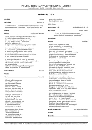 PRIMEIRA IGREJA BATISTA REFORMADA EM CARUARU
BOLETIM DOMINICAL • ANO XIII • NÚMERO 591 • 26 DE MAIO DE 2013
FUNDADA EM 22 DE JULHO DE 2000 • PR. EDSON ROSENDO DE AZEVEDO • R. BARREIROS 148, BAIRRO KENNEDY • (81) 3724-2457 • REFORMADOSCARUARU.BLOGSPOT.COM
Ordem do Culto
Prelúdio ________________________________________________________música
Recitativo_________________________________________________ Mateus 5.16
“Assim resplandeça a vossa luz diante dos homens para que vejam
as vossas boas obras e glorifiquem a vosso Pai que está nos céus”
Oração
Cântico__________________________________________Salmo 118 (1ª parte)
Rendei graças ao Senhor, pois é bondoso nosso Deus
E a misericórdia dele para sempre durará
Diga, pois, ó Israel, que sua graça não tem fim
E a casa de Arão diga que a misericórdia
Do Senhor pra sempre dura
E os que temem o seu nome: que a graça não tem fim
Quando na tribulação seu santo nome eu invoquei
E o Senhor ouviu a prece e a minha dor aliviou
O Senhor está comigo, nenhum mal eu temerei
Quem me molestará?
O Senhor está comigo dentre aqueles que me ajudam
E verei nos que me odeiam a retribuição
É melhor buscar refúgio no Senhor do que confiar
Tanto em homens como em reis, melhor é confiar em Deus
Me cercaram as nações, mas eu a todas destruí
Em nome do Senhor
Todas elas me cercaram, grande cerco impuseram
Mas eu destruí a todas em nome do Senhor
Leitura bíblica ________________________________________________ Lucas 6
Oração
Cântico_______________________________________________________ Salmo 61
Minha oração atende, ó Deus
Ouve, ó Pai, meu suplicar
Dos fins da terra clamo a ti
Com abatido coração
Leva-me à rocha, ó Senhor
Que é bem mais alta do que eu
Pois torre forte és para mim
Refúgio contra o homem mau
No templo sempre assista eu
Sob tuas asas firme estou
No esconderijo protetor
Pois escutaste os votos meus
Me deste a herança dos que tem
Temor ao nome teu, Senhor
E longo tempo dás ao rei
Seus anos duram gerações
Que permaneça diante de Deus
Para sempre o nosso rei
Tua verdade e teu favor
Seu reino possam preservar
Assim teu nome louvarei
Com salmos sempre cantarei
E dia-a-dia cumprirei
Os votos feitos ao Senhor
Liberalidade
Confessando a fé ___________________________CFB1689, cap. 22 §§ 7-8
Recitativo ______________________________________________Salmos 103.13
“Como um pai se compadece dos seus filhos,
assim o Senhor se compadece dos que o temem”
Intercessão
Cântico________________________________________________________Salmo 42
Como a corça suspira no rio beber
A minh'alma suspira por ti, ó meu Deus
Do Deus vivo, minh'alma tem sede de Deus
Quando perante ele estarei?
Dia e noite meu choro tem sido meu pão
Pois a mim dizem sempre: "Teu Deus, onde está?"
Destas coisas me lembro e minh'alma em mim
Se derrama - de como eu passava com o povo
Conduzindo-o à Casa de Deus
Entre gritos alegres e o povo a louvar
Caminhava em festa com a multidão
Por que estás abatida, ó minh'alma? Por que
Dentro em mim perturbada estás?
Pois ainda ao meu Deus, meu auxílio, louvor
Hei de dar, ó minh'alma, espera em Deus
Sinto dentro de mim abatido o meu ser
E no monte Hermom de ti lembro, nas terras
Do Jordão, no outeiro em Mizar
Um abismo está outro abismo a chamar
Ao fragor das tuas águas em queda a correr
Tuas ondas e vagas passaram, Senhor
Todas elas cobriram meu ser
Mas de dia o Senhor concedeu-me mercê
E de noite comigo está seu louvor
Uma prece ao Senhor da minha vida orarei
Digo a Deus, minha rocha: "Por que te olvidaste
E me tens esquecido, ó Senhor?"
Por que hei de andar em lamento e opressão
Sob a mão de inimigos e os ossos ao pó
Adversários me insultam, repetem sem fim
Dizem: "Deus, o teu Deus, onde está?"
Por que estás, ó minh'alma, abatida em mim?
Perturbada, por que, dentro em meu coração?
Inda hei de louvores a Deus dirigir
Esperança em Deus, ó minh'alma, mantém, pois
Meu auxílio e meu Deus é o Senhor
Pregação da Palavra________________________Diác. Rogério Brilhante
Oração
Poslúdio ________________________________________________________ música
 