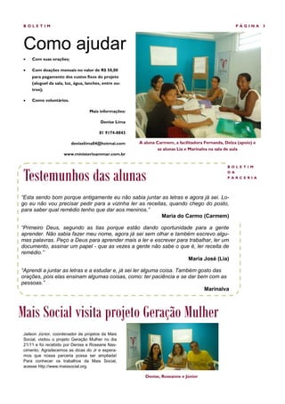 BOLETIM                                                                                             PÁGINA       3




 Como ajudar
    Com suas orações;

    Com doações mensais no valor de R$ 50,00
     para pagamento dos custos fixos do projeto
     (aluguel da sala, luz, água, lanches, entre ou-
     tros);

    Como voluntários.

                                   Mais informações:

                                         Denise Lima

                                        81 9174-8843

                         deniselima04@hotmai.com       A aluna Carmem, a facilitadora Fernanda, Delza (apoio) e
                                                                as alunas Lia e Marinalva na sala de aula
                     www.ministerioammar.com.br




 Testemunhos das alunas
                                                                                                 BOL ETI M
                                                                                                 D A
                                                                                                 PAR C ER IA




“Esta sendo bom porque antigamente eu não sabia juntar as letras e agora já sei. Lo-
go eu não vou precisar pedir para a vizinha ler as receitas, quando chego do posto,
para saber qual remédio tenho que dar aos meninos.”
                                                          Maria do Carmo (Carmem)

“Primeiro Deus, segundo as tias porque estão dando oportunidade para a gente
aprender. Não sabia fazer meu nome, agora já sei sem olhar e também escrevo algu-
mas palavras. Peço a Deus para aprender mais a ler e escrever para trabalhar, ler um
documento, assinar um papel - que as vezes a gente não sabe o que é, ler receita de
remédio.”
                                                                  Maria José (Lia)

“Aprendi a juntar as letras e a estudar e, já sei ler alguma coisa. Também gosto das
orações, pois elas ensinam algumas coisas, como: ter paciência e se dar bem com as
pessoas.”
                                                                             Marinalva



Mais Social visita projeto Geração Mulher
 Jailson Júnior, coordenador de projetos da Mais
 Social, visitou o projeto Geração Mulher no dia
 21/11 e foi recebido por Denise e Roseane Nas-
 cimento. Agradecemos as dicas do Jr e espera-
 mos que nossa parceria possa ser ampliada!
 Para conhecer os trabalhos da Mais Social,
 acesse http://www.maissocial.org.

                                                         Denise, Roseanne e Júnior
 