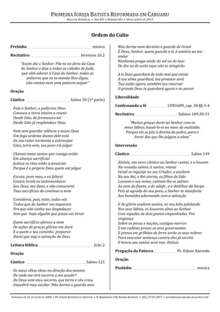 PRIMEIRA IGREJA BATISTA REFORMADA EM CARUARU
BOLETIM DOMINICAL • ANO XIV • NÚMERO 601 • 04 DE AGOSTO DE 2013
FUNDADA EM 22 DE JULHO DE 2000 • PR. EDSON ROSENDO DE AZEVEDO • R. BARREIROS 148, BAIRRO KENNEDY • (81) 3724-2457 • REFORMADOSCARUARU.BLOGSPOT.COM
Ordem do Culto
Prelúdio___________________________________________música
Recitativo _________________________________ Jeremias 26.2
“Assim diz o Senhor: Põe-te no átrio da Casa
do Senhor e dize a todas as cidades de Judá,
que vêm adorar à Casa do Senhor, todas as
palavras que eu te mando lhes digas;
não omitas nem uma palavra sequer”
Oração
Cântico _____________________________ Salmo 50 (1ª parte)
Fala o Senhor, o poderoso Deus
Convoca a terra inteira a reunir
Desde Sião, de formosura tal
Desde Sião já resplandece Deus
Vem sem guardar silêncio o nosso Deus
Um fogo ardente diante dele está
Ao seu redor tormenta a esbravejar
Céus, terra vem, seu povo irá julgar
Chamai meus santos que comigo estão
Em aliança sacrificial
Justiça os céus estão a anunciar
Porque é o próprio Deus quem vai julgar
Escuta, povo meu, e eu falarei
Contra Israel eu testemunharei
Sou Deus, teu Deus, e não censurarei
Teus sacrifícios de contínuo a mim
Considerai, pois, nisto, todos vós
Todos que do Senhor vos esqueceis
Pra que não venha vos despedaçar
Sem que haja alguém que possa vos livrar
Quem sacrifício oferece a mim
De ações de graças glórias me dará
E a quem o seu caminho preparar
Darei que veja a salvação de Deus
Leitura bíblica_____________________________________João 2
Oração
Cântico ________________________________________Salmo 121
Os meus olhos elevo na direção dos montes
De onde me virá socorro a me acudir?
De Deus vem meu socorro, que terra e céu criou
Impedirá meu vacilar. Não dorme o guarda meu
Não dorme nem dormita o guarda de Israel
É Deus, Senhor, quem guarda a ti, é sombra ao teu
andar
Nenhuma praga vinda do sol ou do luar
De dia ou de noite aqui não te atingirão
A ti Deus guardará de todo mal que existe
A tua alma guardará, teu protetor será
Tua saída agora, também teu retornar
O grande Deus te guardará agora e no porvir
Liberalidade
Confessando a fé _____________CFB1689, cap. 30 §§ 3-4
Recitativo_____________________________Salmos 109.30-31
“Muitas graças darei ao Senhor com os
meus lábios; louvá-lo-ei no meio da multidão.
Porque ele se põe à direita do pobre, para o
livrar dos que lhe julgam a alma”
Intercessão
Cântico________________________________________ Salmo 149
Aleluia, um novo cântico ao Senhor cantai, e o louvem
Na reunião solene, ó santos, entoai
Israel se regozije no seu Criador, e exultem
No seu Rei, o Rei eterno, os filhos de Sião
Louvem o seu nome, cantem-lhe os salmos
Ao som da flauta, e do adufe , e o dedilhar da harpa
Pois se agrada do seu povo, o Senhor se manifesta
Aos humildes adornando com a salvação
E de glória exultem santos, no seu leito jubilando
Nos seus lábios, os louvores altos ao Senhor
Com espadas de dois gumes empunhadas. Pra
vingança
Sobre os povos e nações, castigos exercer
E em cadeias presos os seus governantes
E presos em grilhões de ferro serão os seus nobres
Para executar sentença contra eles já escrita
E honra aos santos será isso. Aleluia
Pregação da Palavra _______________ Pr. Edson Azevedo
Oração
Poslúdio __________________________________________ música
 