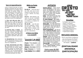 PONTUALIDADE
PRESENÇA
PARTICIPAÇÃO
REFLEXÃO SEMANAL
“Fé é uma firme confiança
nas promessas de Deus
que por elas eu morreria
mil vezes.” Lutero
Orações
* I.P.Bahia e seu Conselho.
* Pastor e sua família.
* Enfermos e Necessitados.
* Igreja, Liderança, Membros.
* Visitantes e Descrentes.
* Mesa ADM/Departamentos.
* Autoridades do Brasil.
* Organização da Igreja.
AVISOS
Estudos Bíblicos – Nesta semana
fomos abençoados na terça com o
estudo de Pv.4.20-21. Na próxima
terça o irmão Márcio trará o estudo à
Igreja, pois o pastor estará em reuni-
ão com o Conselho para prestação
mensal de contas da Igreja.
E.B.D – Hoje teremos de volta nossa
divisão de turmas. Professores em
ação e à postos por gentileza.
Pr. Renê Emerson – Dia 01/06, o
pastor e sua família estarão conosco.
O tema será Amor e Perdão: A essên-
cia da Graça Divina. Não falte.
Oficina SAF – As irmãs entenderam
que precisariam de mais tempo para
se organizarem melhor para esta ati-
vidade. Definir a data com horário e
local seria um bom início.
Oficina Evangelística – No final do
mês, na E.B.D do dia 25/05, teremos
nosso irmão Marcelo falando sobre o
tema. Traga visitantes e amigos des-
crentes para conhecerem os propósi-
tos de Deus para a família cristã.
Orações - Nossa irmã Letícia foi aci-
dentada. Apesar de sua distância da
Igreja, devemos orar pela sua recupe-
ração. Quem puder visite a irmã. De-
vemos também orar por Ana que tam-
bém se recupera de um acidente.
Tema do Mês – A Família da Alian-
ça - Propósito eterno de Deus para o
homem . Leitura indicada: A Família
da Aliança de Van Groningen.
Bíblia na Ponta
da Língua
Ex.20.12 - Honra teu pai e
tua mãe, para que se pro-
longuem os teus dias na ter-
ra que o Senhor, teu Deus,
te dá.
Ef.5.33 - Não obstante, vós,
cada um de per si também
ame a própria esposa como
a si mesmo, e a esposa res-
peite ao marido.
Mc.10.30 - que não rece-
ba, já no presente, o cêntu-
plo de casas, irmãos, irmãs,
mães, filhos e campos, com
perseguições; e, no mundo
por vir, a vida eterna.
A Palavra nos lábios
e no coração!!!
Sem Arrependimento
Como a maioria dos pais, eu tenho
aqueles momentos em que culpa e
arrependimento me atingem como
uma onda. Eu penso, então, em
como boa parte do meu tempo co-
mo pai já passou e quão pouco
resta. Quando sinto que poderia
afogar-me debaixo de toda aquela
tristeza, eu considero estas coisas
das quais nunca me arrependerei.
1. Orar com eles por eles. Fico
perplexo com o fato de que uma
das coisas que mais me intimida é
orar com meus filhos. Eu sei que
preciso priorizar isso porque nunca
me arrependerei de orar com eles
por eles.
2. Levá-los para a igreja. Eu
não levo meus filhos à igreja para
que eles possam aprender boas
maneiras , eu os levo à igreja para
que possam saber quem são, para
que possam aprender sobre quem
é Deus.
3. Discipliná-los. Estou absoluta-
mente convencido de que se recu-
sar a discipliná-los é recusar-se a
amá-los e respeitá-los.
4. Fazer devocionais em famí-
lia. Devocional em família é uma
disciplina difícil de manter, especi-
almente quando as crianças ficam
mais velhas;Mas, nós nos compro-
metemos, nos re-comprometemos
e perseveramos, porque estes são
momentos preciosos com Deus.
Visite nosso BLOG!!
www.sajipb.wordpress.com
Louvor I.P.SAJ
Frank -
Débora -
Júnior -
Fae -
Luiz Carlos -
 