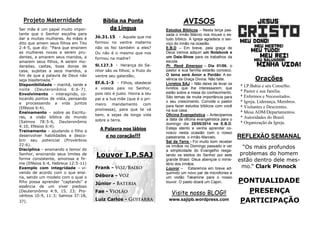 PONTUALIDADE
PRESENÇA
PARTICIPAÇÃO
REFLEXÃO SEMANAL
“Os mais profundos
problemas do homem
estão dentro dele mes-
mo.” Clark Pinnock
Orações
* I.P.Bahia e seu Conselho.
* Pastor e sua família.
* Enfermos e Necessitados.
* Igreja, Liderança, Membros.
* Visitantes e Descrentes.
* Mesa ADM/Departamentos.
* Autoridades do Brasil.
* Organização da Igreja.
AVISOS
Estudos Bíblicos – Nesta terça pas-
sada o irmão Márcio nos trouxe o es-
tudo bíblico. A Igreja agradece o ser-
viço do irmão na ocasião.
E.B.D – Em breve, pela graça de
Deus iremos adquiri um Notebook e
um Data-Show para os trabalhos da
escola.
Pr. Renê Emerson – Dia 01/06, o
pastor e sua família estarão conosco.
O tema será Amor e Perdão: A es-
sência da Graça Divina. Não falte.
Livretos SAJ – Não deixe de levar os
livretos que lhe interessarem, que
estão sobre a mesa do conhecimento.
São temas de muita importância para
o seu crescimento. Convide o pastor
para fazer estudos bíblicos com você
na sua casa.
Oficina Evangelística – Antecipamos
a data da oficina evangelística para o
domingo dia 25/05/2014 na E.B.D.
Esteja atento e venha aprender co-
nosco nesta ocasião com o nosso
palestrante, o irmão Marcelo.
Sal da Terra - Foi muito bom receber
os irmãos no Domingo passado e ver
a simplicidade do Evangelho resga-
tando os eleitos do Senhor por este
grande Brasil. Deus abençoe o minis-
tério dos irmãos.
Louvor – Estaremos em breve ad-
quirindo um novo par de microfones e
um violão Takamine para o nosso
louvor. O pasto doará um Cajon.
Bíblia na Ponta
da Língua
Jó.31.15 - Aquele que me
formou no ventre materno
não os fez também a eles?
Ou não é o mesmo que nos
formou na madre?
Sl.127.3 - Herança do Se-
nhor são os filhos; o fruto do
ventre seu galardão;
Ef.6.1-3 - Filhos, obedecei
a vossos pais no Senhor,
pois isto é justo. Honra a teu
pai e a tua mãe (que é o pri-
meiro mandamento com
promessa), para que te vá
bem, e sejas de longa vida
sobre a terra.
A Palavra nos lábios
e no coração!!!
Projeto Maternidade
Ser mãe é um papel muito impor-
tante que o Senhor escolhe para
dar a muitas mulheres. Às mães é
dito que amem seus filhos em Tito
2:4-5, que diz: “Para que ensinem
as mulheres novas a serem pru-
dentes, a amarem seus maridos, a
amarem seus filhos, A serem mo-
deradas, castas, boas donas de
casa, sujeitas a seus maridos, a
fim de que a palavra de Deus não
seja blasfemada.”
Disponibilidade – manhã, tarde e
noite (Deuteronômio 6:6-7).
Envolvimento – interagindo, co-
locando pontos de vista, pensando
e processando a vida juntos
(Efésios 6:4).
Ensinamento – sobre as Escritu-
ras, a visão bíblica do mundo
(Salmos 78:5-6, Deuteronômio
4:10, Efésios 6:4).
Treinamento – ajudando o filho a
desenvolver habilidades e desco-
brir seu potencial (Provérbios
22:6).
Disciplina – ensinando o temor do
Senhor, ensinando seus limites de
forma consistente, amorosa e fir-
me (Efésios 6:4, Hebreus 12:5-11)
Exemplo com integridade – vi-
vendo de acordo com o que ensi-
na, sendo um modelo com o qual o
filho possa aprender “captando” a
essência de um viver piedoso
(Deuteronômio 4:9, 15, 23; Pro-
vérbios 10:9, 11:3; Salmos 37:18,
37).
Visite nosso BLOG!!
www.sajipb.wordpress.com
Louvor I.P.SAJ
Frank -
Débora -
Júnior -
Fae -
Luiz Carlos -
 