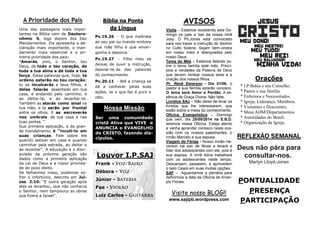 PONTUALIDADE
PRESENÇA
PARTICIPAÇÃO
REFLEXÃO SEMANAL
Deus não pára para
consultar-nos.
Martyn Lloyd-Jones
Orações
* I.P.Bahia e seu Conselho.
* Pastor e sua família.
* Enfermos e Necessitados.
* Igreja, Liderança, Membros.
* Visitantes e Descrentes.
* Mesa ADM/Departamentos.
* Autoridades do Brasil.
* Organização da Igreja.
AVISOS
Visita – Estamos recebendo este Do-
mingo os pais e tias da nossa irmã
Josy. O Pb.Jonas está convocado
para nos trazer a instrução do Senhor
no Culto Solene. Sejam bem-vindos
em nosso meio e abençoados pelo
nosso Deus.
Tema do Mês – Estamos falando so-
bre o tema família este mês. Princí-
pios e verdades da Palavra de Deus
que devem nortear nossos lares e a
criação dos nossos filhos.
Pr. Renê Emerson – Dia 01/06, o
pastor e sua família estarão conosco.
O tema será Amor e Perdão: A es-
sência da Graça Divina. Não falte.
Livretos SAJ – Não deixe de levar os
livretos que lhe interessarem, que
estão sobre a mesa do conhecimento.
Oficina Evangelística – Domingo
que vem, dia 25/05/2014 na E.B.D,
teremos nossa Oficina. Esteja atento
e venha aprender conosco nesta oca-
sião com os nossos palestrantes, o
irmão Marcelo e sua esposa.
Viagem de Férias - Nosso irmão He-
verson vai sair de férias e levará a
líder dos adolescentes com ele, pois é
sua esposa. A irmã Adna trabalhará
com os adolescentes neste tempo.
Descansem, passeiem, e aproveitem
o belo Ceará em suas muitas opções.
SAF – Aguardamos a plenária para
definirmos a data da Oficina de Arran-
jos Florais.
Bíblia na Ponta
da Língua
Pv.19.26 - O que maltrata
ao seu pai ou manda embora
sua mãe filho é que enver-
gonha e desonra.
Pv.19.27 - Filho meu se
deixas de ouvir a instrução,
desviar-te-ás das palavras
do conhecimento.
Pv.20.11 - Até a criança se
dá a conhecer pelas suas
ações, se o que faz é puro e
reto.
A Prioridade dos Pais
Uma das passagens mais impor-
tantes na Bíblia vem de Deutero-
nômio 6, logo depois dos Dez
Mandamentos. Ela apresenta a de-
claração mais importante, o man-
damento mais essencial e a pri-
meira prioridade dos pais:
“Amarás, pois, o Senhor, teu
Deus, de todo o teu coração, de
toda a tua alma e de toda a tua
força. Estas palavras que, hoje, te
ordeno estarão no teu coração;
tu as inculcarás a teus filhos, e
delas falarás assentado em tua
casa, e andando pelo caminho, e
ao deitar-te, e ao levantar-te.
Também as atarás como sinal na
tua mão, e te serão por frontal
entre os olhos. E as escreverás
nos umbrais de tua casa e nas
tuas portas. “
Sua primeira aplicação, a do gran-
de mandamento, é “incuti-lo em
suas crianças. Fale sobre ele
quando estiver em casa e quando
caminhar pela estrada, ao deitar e
ao levantar”. A educação e o disci-
pulado da próxima geração são
dados como a primeira aplicação
da Lei de Deus e a maior priorida-
de do povo eleito.
Se falharmos nisso, podemos so-
frer o infortúnio, descrito em Juí-
zes 2:10: “E outra geração após
eles se levantou, que não conhecia
o Senhor, nem tampouco as obras
que fizera a Israel”.
Visite nosso BLOG!!
www.sajipb.wordpress.com
Louvor I.P.SAJ
Frank -
Débora -
Júnior -
Fae -
Luiz Carlos -
Nossa Missão
Ser uma comunidade
cristã Ativa que VIVE e
ANUNCIA o EVANGELHO
de CRISTO, fazendo dis-
cípulos.
 