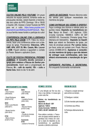É uma bênção ser fiel nos dízi-
mos e nas ofertas. A nossa igre-
ja tem sido fiel.
Dízimo via transferência ou
depósito:
Banco do Brasil - 001
Agência: 1226-2
Conta Corrente: 168099-4
CNPJ: 00 097 345/0001-05
Para efetivo controle, o Tesou-
reiro da Igreja solicita apenas a
gentileza dos irmãos em colo-
car a cópia do depósito ou da
transferência no gazofilácio
durante o ofertório dominical.
CULTOS ONLINE PELO YOUTUBE. Um grupo
reduzido da equipe pastoral, tomando todas as
precauções devidas, estará fazendo a transmis-
são dos cultos da PIPS: Domingo: 10h e 19h30
e Quarta: 20h. Acesse o Canal Youtube da PIPS
para ver o culto: https://www.youtube.com/
channel/UCvacmfb6KQJym0iJMTQUQJA. Reú-
na sua família nesse horário e participe do culto!
CONFERENCIA ONLINE COM A LIDERANÇA
DA PIPS PELO ZOOM. O Pr. Fábio irá, breve-
mente, fazer uma conferencia online com a lide-
rança da igreja. Presidentes: Diáconos, UPH,
UMP, UPA, UCP, DI, Min. Casais, Min. Louvor
e CEM. Fiquem atentos e aguardem o contato
do Pastor. Baixem o aplicativo Zoom.
CULTO DE PÁSCOA PRESENCIAL PRÓXIMO
DOMINGO. O Conselho decidiu convocar a
igreja para celebrar a Páscoa do Senhor pre-
sencialmente. Assim será a programação de
Páscoa: 9h - café da manhã; 10h – culto e
Santa Ceia. Será no dia 12 de abril.
JUNTA DE DIÁCONOS. Nossos diáconos esta-
rão alertas para qualquer necessidade dos
membros da igreja.
COMO ENTREGAR SEU DÍZIMO E OFERTA?.
Faça a entrega dos dízimos e ofertas pelos se-
guintes meios: Depósito ou transferência on-
line: Banco do Brasil - 001 Agência: 1226-
2.Conta Corrente: 168099-4. CNPJ: 00 097
345/0001-05. Favorecido: Primeira Igreja Pres-
biteriana em Sobradinho. Depósito no Gazofi-
lácio que estará na Secretaria da Igreja, por
meio de envelope pessoal. Por outros meios,
por favor, entre em contato com: Presb. Marcos
Lemos (9-9966-2412). Apelamos à consciên-
cia dos membros da igreja a que não deixem
de entregar suas contribuições, pois isso
afetará enormemente a manutenção da igre-
ja.
EXPEDIENTE PASTORAL E SECRETARIA.
Por enquanto funcionarão normalmente.
05/04
- Irene Teodoro
(3483-6534)
- Rosiel Rodrigues
(9 8274-5179)
06/04
-Pedro Lucas Macedo
(3483-0071)
- Renato Honório
(3591-5910)
07/04
- Márcio Antonio
(9 9973-7743)
08/04
- Laiz Marques
(3487-3186)
09/04
- Laudelina Gomes
(3453-1253)
10/04
- Mauricio Pereira
(9 9157-3188)
11/04
- Priscilla de Andrade
(9 9119-3812)
Casamento
07/04
- Jackson e Fernanda
1) Espere a oração terminar
para entrar ao templo;
2) Desligue o celular;
3) Evite transitar pelo templo;
4) Controle seus filhos;
5) Participe efetivamente do
culto.
 