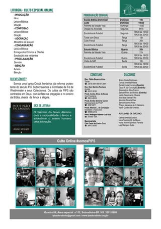 Escola Bíblica Dominical Domingo 10h
Culto Domingo 19h30
Feirinha da Missão Vida Domingo 11h30
Oração na Alvorada Segunda 6h15
Escolinha de Futebol Segunda
18h30 às 19h30
19h30 às 20h30
Tarde com Deus Terça 15h
Culto Fercal Terça 20h
Escolinha de Futebol Terça
18h30 às 19h30
19h30 às 20h30
Estudo Bíblico Quarta 20h
Feirinha da Missão Vida Quarta 21h
Escolinha de Futebol Quinta
18h30 às 19h30
19h30 às 20h30
Visita da SAF Sexta 16h
Escolinha de Futebol Sexta
18h30 às 19h30
19h30 às 20h30
Bruno Costa Rodrigues
Carlos Almeida Pereira
Daniel Costa Ferreira (Emérito)
David R. da Conceição (Emérito)
Emanoel da Silva Franco
Esmael Pires de Oliveira (Emérito)
Ivaldo Nascimento Oliveira
José dos Santos Filho
Maurício Pereira Dias
Samuel Lemos Rosa
Thiago Medeiros de O. Belizário
Valdir Durães de Ornelas
Culto Online #somosPIPS
Somos uma Igreja Cristã, herdeiros da reforma protes-
tante do século XVI. Subscrevemos a Confissão de Fé de
Westminster e seus Catecismos. Os cultos da PIPS são
centrados em Deus, com ênfase na pregação e no ensino
da Bíblia, cheios de fervor e alegria.
Quadra 06, Área especial nº 02, Sobradinho-DF / 61 3551 0908
ipbsobradinho@gmail.com / www.ipsobradinho.org.br
- INVOCAÇÃO
Hino:
Leitura Bíblica:
Oração
- CONFISSÃO
Leitura Bíblica:
Oração
- ADORAÇÃO
Ministério de Louvor
- CONSAGRAÇÃO
Leitura Bíblica:
Entrega dos Dízimos e Ofertas
Saudação aos visitantes
- PROCLAMAÇÃO
Sermão
- BENÇÃO
Avisos
Bênção
AUXILIARES DE DIÁCONO:
Delma Almeida Santos
Irene Teodoro M. de Moura
Maria Aramir Spíndola Ferreira
Laiz Marques Dutra
Rev. Fábio Bezerra Lima
Titular
. 3879.0891/98151.3864
Rev. Reni Martins Pacheco
Auxiliar
. 98121.9126
Presb. Carlos Alves de Souza
Vice Presidente
. 99614-8224
Presb. Emílio Scherrer Júnior
Representante do PVAP
. 3297-0271
Presb. Marcos L. da Conceição
Secretário e Tesoureiro
. 99966-2412
Presb.WellingtonRobertoA.daSilva
. 9 9565-1556
Seminarista
Caio Cesar de Castro Cruz
. 98412-9385
O fascínio do Novo Ateísmo
com a racionalidade o levou a
subestimar o anseio humano
pela adoração.
 