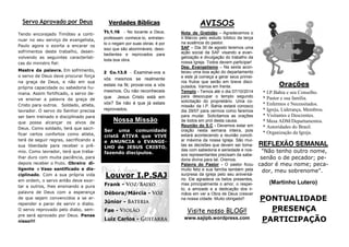 PONTUALIDADE
PRESENÇA
PARTICIPAÇÃO
REFLEXÃO SEMANAL
"Não tenho outro nome,
senão o de pecador; pe-
cador é meu nome; peca-
dor, meu sobrenome".
(Martinho Lutero)
Orações
* I.P.Bahia e seu Conselho.
* Pastor e sua família.
* Enfermos e Necessitados.
* Igreja, Liderança, Membros.
* Visitantes e Descrentes.
* Mesa ADM/Departamentos.
* Autoridades do Brasil.
* Organização da Igreja.
AVISOS
Nota de Gratidão – Agradecemos o
Ir.Márcio pelo estudo bíblico da terça
na ausência do pastor.
SAF – Dia 30 de agosto teremos uma
ação social da SAF visando a evan-
gelização e divulgação do trabalho da
nossa Igreja. Todos devem participar!
Dep. Evangelismo – Na sexta acon-
teceu uma boa ação do departamento
e este já começa a gerar seus primei-
ros frutos que serão em breve disci-
pulados. Vamos em frente.
Templo - Temos até o dia 07/10/2014
para desocupar o templo segundo
solicitação do proprietário. Uma co-
missão da I.P. Bahia estará conosco
dia 29/07 para vermos como faremos
para mudar. Solicitamos as orações
de todos em prol desta causa.
Reunião do S.C - Devemos estar em
oração nesta semana inteira, pois
estará acontecendo a reunião concili-
ar máxima da nossa Igreja. São mui-
tas as decisões que devem ser toma-
das com sabedoria e seriedade e nos-
sos representantes precisam da sabe-
doria divina para tal. Oremos.
Palavra do Pastor - O pastor ficou
muito feliz e sua família também pela
surpresa da igreja pelo seu aniversá-
rio. Ele agradece os belos presentes,
mas principalmente o amor, o respei-
to, a amizade e a dedicação dos ir-
mãos em ver a Obra de Deus crescer
na nossa cidade. Muito obrigado!!
Verdades Bíblicas
Tt.1.16 - No tocante a Deus,
professam conhece-lo, entretan-
to o negam por suas obras; é por
isso que são abomináveis, deso-
bedientes e reprovados para
toda boa obra.
2 Co.13.5 - Examinai-vos a
vós mesmos se realmente
estais na fé; provai-vos a vós
mesmos. Ou não reconheceis
que Jesus Cristo está em
vós? Se não é que já estais
reprovados.
Servo Aprovado por Deus
Visite nosso BLOG!!
www.sajipb.wordpress.com
Louvor I.P.SAJ
Frank -
Débora/Márcia -
Júnior -
Fae -
Luiz Carlos -
Nossa Missão
Ser uma comunidade
cristã ATIVA que VIVE
e ANUNCIA o EVANGE-
LHO de JESUS CRISTO,
fazendo discípulos.
Tendo encorajado Timóteo a conti-
nuar no seu serviço de evangelista,
Paulo agora o exorta a encarar os
sofrimentos deste trabalho, desen-
volvendo as seguintes característi-
cas do ministro fiel:
Mestre da palavra. Em sofrimento,
o servo de Deus deve procurar força
na graça de Deus, e não em sua
própria capacidade ou sabedoria hu-
mana. Assim fortificado, o servo de-
ve ensinar a palavra da graça de
Cristo para outros. Soldado, atleta,
lavrador. O servo do Senhor precisa
ser bem treinado e disciplinado para
que possa alcançar os alvos de
Deus. Como soldado, terá que sacri-
ficar certos confortos como atleta,
terá de seguir regras, sacrificando a
sua liberdade para receber o prê-
mio. Como lavrador, terá que traba-
lhar duro com muita paciência, para
depois receber o fruto. Obreiro di-
ligente e Vaso santificado e dis-
ciplinado. Com a sua própria vida
em ordem, o servo então deve exor-
tar a outros, lhes ensinando a pura
palavra de Deus com a esperança
de que sejam convencidos a se ar-
repender e parar de servir o diabo.
O servo reprovado pelo diabo, sem-
pre será aprovado por Deus. Pense
nisso!!!
 