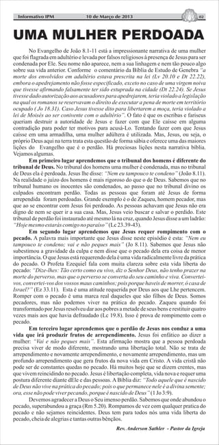 Informativo IPM 0210 de Março de 2013
No Evangelho de João 8.1-11 está a impressionante narrativa de uma mulher
que foi flagrada em adultério e levada por falsos religiosos à presença de Jesus para ser
condenada por Ele. Seu nome não aparece, nem a sua linhagem e nem tão pouco algo
sobre sua vida anterior. Conforme o comentário da Bíblia de Estudo de Genebra “a
morte dos envolvidos em adultério estava prescrita na lei (Lv 20.10 e Dt 22.22),
embora o apedrejamento não fosse especificado, exceto no caso de uma virgem noiva
que tivesse afirmando falsamente ter sido estuprada na cidade (Dt 22.24). Se Jesus
tivesse dado autorização aos acusadores para apedrejarem, teria violado a legislação
na qual os romanos se reservavam o direito de executar a pena de morte em território
ocupado ( Jo 18.31). Caso Jesus tivesse dito para libertarem a moça, teria violado a
lei de Moisés ao ser conivente com o adultério”. O fato é que os escribas e fariseus
queriam destruir a autoridade de Jesus e fazer com que Ele caísse em alguma
contradição para poder ter motivos para acusá-Lo. Tentando fazer com que Jesus
caísse em uma armadilha, uma mulher adúltera é utilizada. Mas, Jesus, ou seja, o
próprio Deus aqui na terra trata esta questão de forma sábia e oferece uma das maiores
lições do Evangelho que é o perdão. Há preciosas lições nesta narrativa bíblia.
Vejamosalgumas.
Em primeiro lugar aprendemos que o tribunal dos homens é diferente do
tribunal de Deus. No tribunal dos homens uma mulher é condenada, mas no tribunal
de Deus ela é perdoada. Jesus lhe disse: “Nem eu tampouco te condeno” (João 8.11).
Na realidade o juízo dos homens é mais rigoroso do que o de Deus. Sabemos que no
tribunal humano os inocentes são condenados, ao passo que no tribunal divino os
culpados encontram perdão. Todas as pessoas que foram até Jesus de forma
arrependida foram perdoadas. Grande exemplo é o de Zaqueu, homem pecador, mas
que ao se encontrar com Jesus foi perdoado. As pessoas achavam que Jesus não era
digno de nem se quer ir a sua casa. Mas, Jesus veio buscar e salvar o perdido. Este
tribunaldeperdãofoiinstauradoatémesmolánacruz,quandoJesus disse aumladrão:
“Hoje mesmo estarás comigono paraíso” (Lc23.39-43).
Em segundo lugar aprendemos que Jesus requer rompimento com o
pecado. A palavra mais importante que Jesus disse neste episódio é esta: “Nem eu
tampouco te condeno; vai e não peques mais” (Jo 8.11). Sabemos que Jesus não
subestimou a gravidade da culpa e nem disse que o pecado dela era coisa de menor
importância. O que Jesus está requerendo dela é uma vida radicalmente livre da prática
do pecado. O Profeta Ezequiel fala com muita clareza sobre esta vida liberta do
pecado: “Dize-lhes: Tão certo como eu vivo, diz o Senhor Deus, não tenho prazer na
morte do perverso, mas que o perverso se converta do seu caminho e viva. Convertei-
vos, convertei-vos dos vossos maus caminhos; pois porque haveis de morrer, ó casa de
Israel?” (Ez 33.11). Esta é uma atitude requerida por Deus aos que Lhe pertencem.
Romper com o pecado é uma marca real daqueles que são filhos de Deus. Somos
pecadores, mas não podemos viver na prática do pecado. Zaqueu quando foi
transformado por Jesus resolveu dar aos pobres a metade de seus bens e restituir quatro
vezes mais aos que havia defraudado (Lc 19.8). Isso é prova de rompimento com o
pecado.
Em terceiro lugar aprendemos que o perdão de Jesus nos conduz a uma
vida que irá produzir frutos de arrependimento. Jesus foi enfático ao dizer a
mulher: “Vai e não peques mais”. Esta afirmação mostra que a pessoa perdoada
precisa viver de modo diferente, mostrando uma libertação total. Não se trata de
arrependimento e novamente arrependimento, e novamente arrependimento, mas um
profundo arrependimento que gera frutos da nova vida em Cristo. A vida cristã não
pode ser de constantes quedas no pecado. Há muitos hoje que se dizem crentes, mas
que vivem reincidindo no pecado. Jesus é libertação completa, vida nova e requer uma
postura diferente diante dEle e das pessoas. A Bíblia diz: “Todo aquele que é nascido
de Deus não vive na prática do pecado; pois o que permanece nele é a divina semente;
ora, essenãopodeviverpecando,porqueénascidodeDeus” (1Jo 3:9).
Devemos agradecer a Deus o Seu imenso perdão. Sabemos que onde abundou o
pecado, superabundou a graça (Rm 5.20). Rompamos de vez com qualquer pratica do
pecado e não sejamos reincidentes. Deus tem para todos nós uma vida liberta do
pecado,cheiadealegriasetantasoutrasbênçãos.
Rev. Anderson Sathler - Pastor da Igreja
UMA MULHER PERDOADA
 