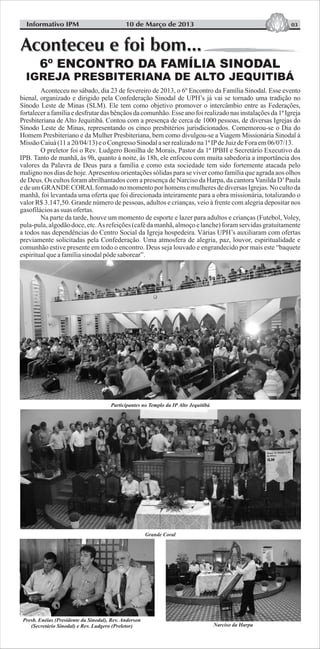 03Informativo IPM 10 de Março de 2013
Aconteceu no sábado, dia 23 de fevereiro de 2013, o 6º Encontro da Família Sinodal. Esse evento
bienal, organizado e dirigido pela Confederação Sinodal de UPH’s já vai se tornado uma tradição no
Sínodo Leste de Minas (SLM). Ele tem como objetivo promover o intercâmbio entre as Federações,
fortalecer a família e desfrutar das bênçãos da comunhão. Esse ano foi realizado nas instalações da 1ª Igreja
Presbiteriana de Alto Jequitibá. Contou com a presença de cerca de 1000 pessoas, de diversas Igrejas do
Sínodo Leste de Minas, representando os cinco presbitérios jurisdicionados. Comemorou-se o Dia do
Homem Presbiteriano e da Mulher Presbiteriana, bem como divulgou-se a Viagem Missionária Sinodal à
MissãoCaiuá(11a20/04/13) eoCongresso Sinodalaserrealizadona1ªIPdeJuizdeForaem06/07/13.
O preletor foi o Rev. Ludgero Bonilha de Morais, Pastor da 1ª IPBH e Secretário Executivo da
IPB. Tanto de manhã, às 9h, quanto à noite, às 18h, ele enfocou com muita sabedoria a importância dos
valores da Palavra de Deus para a família e como esta sociedade tem sido fortemente atacada pelo
maligno nos dias de hoje.Apresentou orientações sólidas para se viver como família que agrada aos olhos
de Deus. Os cultos foram abrilhantados com a presença de Narciso da Harpa, da cantoraVanilda D’Paula
e de um GRANDE CORALformado no momento por homens e mulheres de diversas Igrejas. No culto da
manhã, foi levantada uma oferta que foi direcionada inteiramente para a obra missionária, totalizando o
valor R$ 3.147,50. Grande número de pessoas, adultos e crianças, veio à frente com alegria depositar nos
gasofiláciosassuas ofertas.
Na parte da tarde, houve um momento de esporte e lazer para adultos e crianças (Futebol, Voley,
pula-pula,algodãodoce,etc.As refeições(caféda manhã,almoçoe lanche)foramservidas gratuitamente
a todos nas dependências do Centro Social da Igreja hospedeira. Várias UPH’s auxiliaram com ofertas
previamente solicitadas pela Confederação. Uma atmosfera de alegria, paz, louvor, espiritualidade e
comunhão estive presente em todo o encontro. Deus seja louvado e engrandecido por mais este “baquete
espiritualqueafamíliasinodalpôdesaborear”.
Participantes no Templo da IP Alto Jequitibá
Grande Coral
Presb. Enéias (Presidente da Sinodal), Rev. Anderson
(Secretário Sinodal) e Rev. Ludgero (Preletor) Narciso da Harpa
 