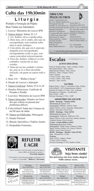 05
VISITANTE
Seja bem vindo!
Sua presença nos traz muita alegria!
Volte outras vezes.
Informativo IPM
Escalas
JUNTA DIACONAL
MINISTÉRIO DE LOUVOR
HOJE - Domingo - Manhã (10/03)
Ministração do Louvor: Joel
Instrumental: Miltinho, Gabriel, Paulo
Vocal: Daniele, Carlos, Jaqueline, Marquinhos,
Moacir, Alexandre (Vocal Asaf)
HOJE - Domingo - Noite (10/03)
Ministração do Louvor: Joel
Instrumental: Guilherme, Jéfferson, Vitor
Vocal: Débora, Cíntia, Joel Pratt, Juliana, Daniele,
Amanda, Renato (Vocal Adorai)
5ª feira - Estudo Bíblico (14/03)
Ministração do Louvor: Sérgio
Instrumental: Thiago Zanut, Andressa, Felipe
Vocal: Simone, Denise, Eli, Camila, Fabrício,
Renata, Josué (Vocal Louvar)
HOJE - Domingo - Manhã e Noite (07/03)
Som: Marquinhos e Carlos
Projetor
Hoje (10/03): Sandro e Pedro
5ª feira (14/03): Sandro
Próximo Domingo (17/03): Sandro e Pedro
OUTRAS
Porta do Templo (Hoje) - Diács. Cláudio e Dorly
Microfone/Oração - Diác. Gerson
Departamento Infantil - Diác. Gerson
Ofertório - Diács. Cláudio e Dorly
Porta e Interior:
3ª Feira (12/03) - Diác. Dorly
5ª Feira (14/03) - Diác. Dorly
Berçário - Diác. Gerson
Púlpito (Hoje) - Presb. J. Jacomelle e Diác. Olindo
Culto Infantil - UCP e Departamento Infantil
Reunião de Oração (3ª Feira) - Rev. Anderson
Recepção aos Visitantes - Acolhimento
Hoje (10/03) - UPH
Próximo Domingo (17/03) - UMP
“O DEUS DA
RESTAURAÇÃO”
Leia: Gênesis 35.7
Domingo
Dia 10/03/2013
Segunda-feira
Dia 11/03/2013
Terça-feira
Dia 12/03/2013
Quarta -feira
Dia 13/03/2013
Quinta-feira
Dia 14/03/2013
Sexta-feira
Dia 15/03/2013
“DESAFIO DE SER
UM JOVEM PURO”
Leia: Gênesis 39.9
“PROSPERANDO
NO DESERTO”
Leia: Gênesis 26.13
“ONDE TEM ÁGUA,
A TERRA É BOA”
Leia: Gênesis 26.12
“ASSÉDIO SEXUAL,
UM PERIGO REAL”
Leia: Gênesis 39.7
“RAMO FRUTÍFERO”
Leia:Gênesis 49.22
“CELEIROS ABERTOS”
Leia: Gênesis 41.56
Domingo
Dia 17/03/2013
Sábado
Dia 16/03/2013
“ESPERANÇA NO
MEIO DO DESABAFO”
Leia: Êxodo 2.2
Emília A. Venâncio-Idosa (E)
Rev. Luiz Eduardo Monteiro (E)
Mª Figueredo Vasco (E)
D.Peinha e Sr. Joice Werner (E)
José Dutra Silvério(Pai da Leila)
Sebastião Monteiro(E)
Neide Mª G. da Matta (E)
D. Lourdes (Mãe Diác. Joel) (E)
D. Zilda (Cong. Monte Sião)
Maria Aurora (S. Amaro)
Denise Emerich (E - irmã do
Alexandre Emerich)
Débora Monerath (E)
Saulo Boy (E)
Myrtes Sathler Breder (E)
Auzira Gama - E
Gutemberg Cunha (VE)
Marlene C.de A. Louback (E)
Rev. Haveraldo Vargas Jr. (E)
Gabriela dos Reis Alves
(Sobrinha de Madalena e
Claudinei)
Adriana Farah (E)
Elvira Maria de Oliveira
(Mãe da Andréia Bahia) – E
(E) = Enfermidade
(VE) = Vida Espiritual
“... orai uns pelos outros para serdes curados.
Muito pode, por sua eficácia, a oração do justo”. (Tg 5.16)
10 de Março de 2013
REFLETIR
E AGIR
“Nunca veremos o sol nascente se mantivermos o
nosso olhar em direção ao poente”.
Provérbio Japonês
“Pessimista é a pessoa que apaga a vela para ver
como é a escuridão”. Robert L. Stevenson
L i t u r g i a
Culto das 19h30min
Prelúdio e Formação do Púlpito
Boas Vindas aos Adoradores
1. Louvor: Ministério de Louvor IPM
2. Vamos Adorar: Salmo 25.1-5
1. A ti, Senhor, elevo a minha alma.
2. Deus meu, em ti confio, não seja eu
envergonhado, nem exultem sobre
mim os meus inimigos.
3. Com efeito, dos que em ti esperam,
ninguém será envergonhado;
envergonhados serão os que, sem
causa, procedem traiçoeiramente.
4. Faze-me, Senhor, conhecer os teus
caminhos, ensina-me as tuas
veredas.
5. Guia-me na tua verdade e ensina-
me, pois tu és o Deus da minha
salvação, em quem eu espero todo o
dia.
3. Hino 114 – “Brilho Celeste”
4. Oração de Louvor e Adoração
5. Vamos Confessar: Salmo 25.6-11,18
6. Orações Silenciosas: Confissão de
Pecados e Perdão
7. Louvores: Ministério de Louvor IPM
8. Vamos Interceder: Orações em favor
dos que sofrem ou passam por
problemas difíceis.
9. Culto Infantil: Saída das Crianças de
até 08 anos de idade
10. Vamos ser Edificados: Mensagem
11. Oração Pastoral
12. Bênção Apostólica e Tríplice Amém
13. Despedidas Fraternais.
 