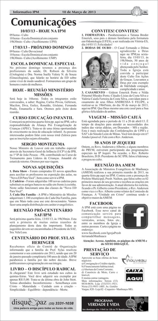 CONVITES! CONVITES!
1. FORMATURA - Parabenizamos a Tatiana Breder
Emerich, seus pais e demais familiares pela formatura
em Odontologia (UFES), a ser realizada em Vitória-ES,
dia14/03/13.Felicidades!
2. BODAS DE OURO - O Casal Fernando e Dilma
agradecerão a Deus
aqui na IPM,na sexta-
feira, dia 15/03/13, às
19h30min, 50 anos de
v i d a c o n j u g a l
abençoada pelo Senhor.
Toda a Igreja está
convida a participar
deste Culto Em Ações
de Graças. Louvamos a
Deus por este exemplo
de fidelidade conjugal,
cumplicidadeeamor.
3. CASAMENTO - Gideon Emerick Porto e Nilda
Pimentel Rhodes Porto; Cláudio Lísias da Costa Silva e
Valéria Caiafa Ferreira da Costa Silva, convidam para o
casamento de seus filhos ANDRESSA E FELIPE, a
realizar-se às 19h45min, do dia 30 de março de 2013,
aqui na IPM. Que Deus mesmo una este casal para a Sua
glóriaefelicidadesdeambos.
Está agendada para o período de 11 a 20 de abril/13. É
tempo de doações para atender as necessidades dos
índios das várias aldeias, em Dourados – MS e região.
Esta é mais realização das Confederações de UPH’s e
SAF’s do Sínodo Leste de Minas.Você tem desejo em ir?
Aindaépossível.FalecomoRev.Anderson.
Ontem, os Revs. Anderson e Alberto, e alguns membros
do PRVM, estiveram participando das programações
especiais na IP Jequiri. Na ocasião, o Rev. Roberto
Brasileiro, D.D. Presidente do SC/IPB, falou à liderança
epregouno culto.
A Associação de Ministros Evangélicos de Manhuaçu
(AMEM) realizou a sua primeira reunião de 2013, na
quarta-feira pp.aqui na IPM. Contou com a presença do
Prefeito Municipal, Presb. Nailton, que falou sobre os 02
primeiros meses de seu governo e recebeu as orações em
favor de sua administração. A atual diretoria foi reeleita,
ficando o Pr. Gilberto como Presidente, o Rev.Anderson
como vice e o Rev.Alberto como relator da Comissão de
Finanças. A “Unidade em Cristo” continua sendo o
objetivomaiordaAMEM.
A IPM está com uma página no
Facebook. Esse novo canal de
comunicação servirá para
compartilhar mensagens,
versículos, avisos, fotos etc.,
entre os membros da Igreja e
outras pessoas. Curta a página no
endereço:
www.facebook.com/IgrejaPresb
iterianadeManhuacu
Atenção: Acesse, também, as páginas da AMEM e
do SÍTIO DIDAQUÊ.
PRESTAÇÃO DE
SERVIÇO
Aproveite as boas ofertas de bons
negócios:
a)ConsignaçãoeCréditorápido;
b)Financiamentohabitacional;
c)AberturadeContaCorrente;
d) Consórcio de Moto, Carro e
Imóvel;
Emuitasoutrasvantagens.
Mais informações: Tereza (33)
8834-0656; Loja (33)3331-1921;
Nízia (33) 9951-1005. Av. Getúlio
Vargas,820-Loja02-Coqueiro-Manhuaçu-MG.
VIAGEM – MISSÃO CAIUÁ
50 ANOS IP JEQUERI
REUNIÃO DAAMEM
FACEBOOK
06
Uma palavra amiga para todas as horas da vida.
(33) 3331-1038
Informativo IPM
10/03/13 - HOJE NA IPM
09horas -Culto
10horas -EscolaDominicalemconjunto
19h30min- Culto (Acolhimento:UPH)
17/03/13 - PRÓXIMO DOMINGO
09horas -CultoDevocional
10horas -EscolaDominicalemconjunto
19h30min- Culto(Acolhimento:UMP)
ESCOLA DOMINICAL ESPECIAL
No próximo domingo teremos a presença dos
profissionais da saúde, Dr. Robson da Silveira
(Urologista) e Dra. Norma Suelly Valory N. de Souza
(Ginecologista), que falarão no horário da ED sobre
como viver de modo saudável. Formaremos um grupo de
homens eoutrodemulheres.
HOJE - REUNIÃO MINISTÉRIO
MISSÕES
Será hoje às 16horas. Todos os integrantes estão
convocados, a saber: Regina, Carlos Póvoa, Géferson,
Macilon, Diva, Enilce, Ronaldo, Gislaine, Fernanda
Prado, Emanuella e Sara. Oremos pelo êxito desta
reunião.
CURSO EDUCAÇÃO INFANTIL
Começará na próxima quarta-feira pp. aqui na IPM, sob a
responsabilidade da Aliança Pró Evangelização de
Crianças (APEC). Trata-se de uma ótima oportunidade
de crescimento na área de educação infantil. As pessoas
interessadas podem falar com nossa irmã Zuleica para
queasinscriçõessejamefetuadas.
Nosso Ministro de Louvor está em trabalho especial
através da Secretaria Geral da Infância (UCP’s) da IPB,
na 1ª IP de João Pessoa – PB, contribuindo no Curso de
Treinamento para Líderes de Crianças. Amanhã ele
estaráderetorno.Oremospor suaviagem.
1. Data Show - Foram comprados 03 novos aparelhos
para auxiliar os professores na exposição das aulas, na
“NovaED ParaVocê”,bemcomoserviraIPM.
2. Cadeiras - Foram adquiridas 100 novas cadeiras para
substituir os antigos bancos no salão em frente à cozinha.
Neste salão funcionará uma das classes da “Nova ED
ParaVocê”.
3. Cada Dia Família - A IPM e Ministério de Missões
adquiriram 1.100 exemplares do Cada Dia Família, para
que em Maio toda casa use este devocionário. Vamos
fazerumaampladistribuiçãoemcaráterevangelístico.
Será próxima quarta-feira, 13/03/13, às 19h30min. Esta
será a primeira de muitas outras reuniões de
planejamento desta data tão importante. Todas as
sugestões devem ser encaminhadas à Presidente da SAF,
Sra.VelaLusa.
CENTENÁRIO DO PROF. SYLAS
HERINGER
Recebemos ofício do Comitê de Organização
informando que a família do Prof. Sylas resolveu
comemorar o seu centenário em 2013, sendo que em 20
de janeiro passado completaria 100 anos de idade.AIPM
parabeniza a família por tão nobre decisão. Breve
publicaremosaprogramaçãoemsua íntegra.
LIVRO – O DISCÍPULO RADICAL
Já chegaram! Este livro será estudado nos cultos às
quintas-feiras. Você deve adquirir seu exemplar por
apenas R$15,00. Trata-se da última obra de John Stott.
Temas abordados: Inconformismo – Semelhança com
Cristo – Maturidade – Cuidado com a criação –
Simplicidade–Equilíbrio– dependência– Morte.
SERGIO MONTEZUMA
NOVAS AQUISIÇÕES
REUNIÃO PRÓ-CENTENÁRIO
SAF/IPM
10 de Março de 2013
PROGRAMA
VERDADE E VIDA
Aos domingos das 11h45 às 12h na TV Bandeirantes
Dilma e Fernando
 