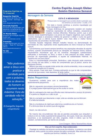 Centro Espírita Joseph Gleber
Programas Espíritas na                                                       Boletim Eletrônico Semanal
TV e Internet:
Despertar Espírita              Mensagem da Semana
                                ..

Lar Fabiano de Cristo CNT-                                                   ESTA É A MENSAGEM
rede nacional - Domingo 8h-
8h30                                                          “Porque esta é a mensagem que ouvistes desde o princípio: que
www.despertarespirita.com                                                         nos amemos uns aos outros.” (I João, 3:11)

Alvorada Espírita                                         Em todo o mundo sentimos a enorme inquietação por
24 horas de programação com                            novas mensagens do Céu.
palestras e programas de TV                               Forças dinâmicas do pensamento insistem em receber
www.tvalvoradaespirita.com.br                          modernas expressões de velhas verdades, ensaiando-se
TV Mundo Maior                                         criações mentais diferentes. Notamos, porém, que a arte
Emissora da Fundação Espírita    procura novas experimentações e se povoa de imagens negativas, que a política
André Luiz                       inventa ideologias e processos inéditos de governar e dilata o curso da guerra
www.tvmundomaior.com.br          destruidora, que a ciência busca desferir voos mais altos e institui teorias
Transição
                                 dissolventes da concórdia e do bem-estar.
A visão espírita para um novo      Grandes facções religiosas efetuam trabalho heroico na demonstração da
tempo - Rede TV Domingo -       eternidade da vida, suplicando sinais espetaculares do reino invisível ao homem
16h15                           comum.
www.programatransicaotv.br         Convenhamos que haverá sempre benefício nas aspirações elevadas do espírito
TV CEI                          humano, quando sinceramente procura as vibrações de natureza divina; todavia,
www.tvcei.com                   necessitamos reconhecer que se há inúmeras mensagens substanciosas,
                                edificantes e iluminadas na Terra, a maior e mais preciosa de todas, desde o
                                princípio da organização planetária, é aquela da solidariedade fraternal, no
                                “amemo-nos uns aos outros”.
                                   Esta é a recomendação primordial. Sentindo-a, cada discípulo pode examinar,
                                nos círculos da luta diária, o índice de compreensão que já possui, acerca dos
     "Não podemos               Desígnios Divinos.
 amar a Deus sem                   Mesmo que esse ou aquele irmão ainda não a tenha entendido, inicia a execução
                                do paternal conselho em ti mesmo.
           praticar a              Ama sempre. Faze todo bem. Começa estimando os que te não compreendem,
                                convicto de que esses, mais depressa, te farão melhor.
      caridade para                                                          Livro Pão Nosso – Emmanuel por Chico Xavier - Lição 95


    com o próximo,              Males Pequeninos
  todos os deveres                 Guardemos cuidado para com a importância dos males
                                aparentemente pequeninos.
      do homem se                                                 *
                                   Não é o aguaceiro que arrasa a árvore benemérita.
    resumem nesta                  É a praga quase imperceptível que se lhe oculta no cerne.
                                                                  *
 máxima: Fora da                   Não é a selvageria da mata que dificulta mais intensamente o avanço do pioneiro.
                                   É a pedra no calçado ou o calo no pé.
   caridade não há                                                          *
                                   Não é a cerração que desorienta o viajor, ante as veredas que se bifurcam.
          salvação."               É a falta da bússola.
                                                                            *
                                   Não é a mordedura do réptil que extermina a existência de um homem.
O Evangelho Segundo                É a diminuta dose de veneno que ele segrega.
                                                                            *
    o Espiritismo                  Assim, na vida comum.
                                                                            *
                                   Na maioria das circunstâncias não são as grandes provações que aniquilam a
                                criatura e sim os males supostamente pequeninos, dos quais, muita vez, ela própria
                                escarnece, a se expressarem por ódio, angústia, medo e cólera, que se lhe
                                instalam, sorrateiramente, por dentro do coração.

                                                                              Livro Coragem - Albino Teixeira/Chico Xavier
                                                          . Doe um livro espírita. Seja colaborador.
                                      Prestigie os métodos da lavoura e as técnicas da indústria, o comércio e as obras
                                     coletivas, tanto quanto os outros campos de ação e produção. Mas estimule o livro
                                                          espírita que ilumina o trabalho. André Luiz
 