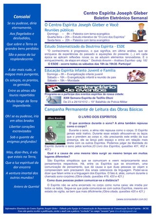 Centro Espírita Joseph Gleber
        Consolai                                                                          Boletim Eletrônico Semanal
  Se eu pudesse, diria
                                        O Centro Espírita Joseph Gleber e Você
     eternamente,
                                        Reuniões públicas
    Aos flagelados e                      Domingo – 8h – Palestra com tema evangélico
      desiludidos,                        Quarta-feira – 20h – Estudo interativo de “O Livro dos Espíritos”
                                          Sexta-feira – 20h – Palestra com tema evangélico
 Que sobre a Terra os                         .




                                        Estudo Sistematizado da Doutrina Espírita - ESDE
grandes bens perdidos
                                          “O conhecimento é progressivo, o que significa, em última análise, que se
   São a posse da luz                   enriquece de experiências do passado e aquisições do presente. (...) em cada
                                        época se aplicam reflexões novas ou se aduzem elementos renovadores. É o
    resplandecente.                     enriquecimento, de etapa em etapa.” Deolindo Amorim – Análises Espíritas –pág. 182
                                           O ESDE - ocorre todos os sábados das 18h às 19h30. Participe!
                                                                                                                                                 .




 A dor mais rude, a                     Educação Espírita Infanto Juvenil e Família
mágoa mais pungente,                      Domingo – 8h – Evangelização infanto juvenil
                                          Sábado – 16h – Evangelização infantil e reunião de pais
Os soluços, os prantos,                   Sábado – 18h – Mocidade
     os gemidos,                              .




  Entre as almas são
                                                                                                                                                .
                                          .


   louros repartidos                    Programe-se e participe dos eventos espíritas de nossa cidade:
                                                      XXIII Semana Espírita de Teófilo Otoni
 Muito longe da Terra                                 De 23 a 28/10/1012 – 19° Batalhão de Polícia Militar
    impenitente.
                                                                                                                                         .




                                              .-




                                        Campanha Permanente de Leitura das Obras Básicas
                                                                                             .

Oh! se eu pudesse, iria                                                   O LIVRO DOS ESPÍRITOS
  em altos brados
                                                            O que acontece durante o sono? A alma também repousa
    Libertar corações                                     como o corpo?
       escravizados                                         Durante o sono, a alma não repousa como o corpo. O Espírito
                                                          jamais está inativo. Durante esse estado afrouxam-se os laços
   Sob o guante de                                        que o prendem ao corpo e, não precisando este então da sua
                                                          presença, ele se lança pelo espaço e entra em relação mais
 enigmas profundos!                                       direta com os outros Espíritos. Podemos julgar da liberdade do
                                        Espírito durante o sono pelos sonhos.(O Livro dos Espíritos, questões 401, 402 e
                                        407.)
 Mas, dizei-lhes, ó vós                   Qual é a causa de uma mesma ideia surgir ao mesmo tempo em muitos
 que estais na Terra,                   lugares diferentes?
                                          São Espíritos simpáticos que se comunicam e veem reciprocamente seus
Que a luz espiritual da                 pensamentos respectivos. Há, entre os Espíritos que se encontram, uma
     dor encerra                        comunicação de pensamento, que dá causa a que duas pessoas se vejam e
                                        compreendam sem precisarem dos sinais ostensivos da linguagem. Poder-se-ia
A ventura imortal dos                   dizer que falam entre si a linguagem dos Espíritos. O fato é, aliás, comum durante o
                                        chamado sono corpóreo.(Obra citada, questões 419, 420 e 421.)
   outros mundos!
                                          Como duas pessoas podem comunicar-se a distância?
                                          O Espírito não se acha encerrado no corpo como numa caixa; ele irradia por
        Antero de Quental               todos os lados. Segue-se que pode comunicar-se com outros Espíritos, mesmo em
                                        estado de vigília, se bem que mais dificilmente.(Obra citada, questões 420 e 421.)

                                                                                                                 (www.oconsolador.com.br)


Informativo Eletrônico do Centro Espírita Joseph Gleber - Editado pela Equipe de Comunicação do Departamento de Comunicação Social Espírita – DCSE.
             Caso não queira receber a publicação, enviar e-mail com a palavra “exclusão” no campo “assunto” para dcse.divulg@gmail.com
 