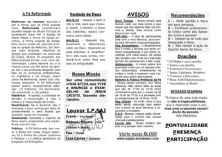 PONTUALIDADE 
PRESENÇA 
PARTICIPAÇÃO 
REFLEXÃO SEMANAL 
“A marca de uma vida madu- ra não é impecabilidade, que é reservado para o céu, mas uma crescente consci- ência de pecado.” 
John MacArthur 
Orações 
* I.P.Bahia e seu Conselho. 
* Pastor e sua família. 
* Enfermos e Necessitados. 
* Igreja, Liderança, Membros. 
* Visitantes e Descrentes. 
* Mesa ADM/Departamentos. 
* Autoridades do Brasil. 
AVISOS 
Novo Templo – Nosso templo está ficando cada vez mais bonito e isso requer que nós sejamos fiéis nos dízi- mos e ofertas. Seja pontual como Deus é com você. 
SAF–SAJ – A lista de participantes está com a irmã Marlúcia, procurem- na para afirmarem suas participações. 
Dep. Evangelismo – O departamento fará 5 visitas a famílias que serão pri- meiro evangelizadas e por último re- ceberão uma cesta básica. As cestas são bençãos das irmãs da Federação de SAF em parceria com a SAF Local 
Adolescentes - A nossa galera tem aprendido muito com os estudos bíbli- cos direcionados. Incentivamos os irmãos e irmãs a trazerem mais visi- tantes para serem abençoados. 
Batismo & Pública Profissão de Fé - Nossa classe começou com ótima presença. Não vamos faltar as aulas que são de 17:00 as 18:30 como combinamos para que o ensaio se dê de 16:00 as 17:00 e a atividade com os adolescentes de 18:30 as 19:30. 
Dep. Infantil - As irmãs Jaíne e Lara estão sendo instruídas pelo pastor com o apoio da atual liderança a as- sumirem o ministério. 
E.B.D - Nossas classes estão climati- zadas para o conforto das nossas crianças e adolescentes. 
Louvor SAJ - Nosso mistério tem sido uma benção. Bom trabalho. 
Verdade de Deus 
Am.5.14 - Buscai o bem e não o mal, para que vivais; e, assim, o Senhor, o Deus dos Exércitos, estará con- vosco como dizeis. 
Am.9.11 - Naquele dia, levantarei o tabernáculo caído de Davi, repararei as suas brechas; e, levantan- do-o das suas ruínas, res- taurá-lo-ei como fora nos dias da antiguidade. 
A Fé Reformada 
Visite nosso BLOG!! 
www.sajipb.wordpress.com 
Louvor I.P.SAJ 
Frank - Voz/Baixo 
Débora/Márcia - Voz 
Júnior - Bateria 
Fae - Violão 
Luiz Carlos - Guitarra 
Nossa Missão 
Ser uma comunidade cristã ATIVA que VIVE e ANUNCIA o EVAN- GELHO de JESUS CRISTO, fazendo dis- cípulos. 
Reformar ou renovar equivale a dar a forma que se tinha quando novo. Reformada caracterizava aquelas igrejas do século XVI que se levantaram para dar à Igreja da Idade Média a forma da Igreja pri- mitiva, a forma original da Igreja. Esse termo podia ser aplicado a to- das as igrejas da Reforma. Em tem- pos mais recentes, identifica as igrejas que professam as doutrinas da Graça. Nunca foi propósito dos Reformadores fundar uma nova de- nominação. Lutero sempre viu a si mesmo como um fiel servo da Igre- ja. Daí o seu profundo desgosto pelo fato de os primeiros protestantes, na Inglaterra e na França, assim como na Alemanha, terem sido cha- mados luteranos. A Fé Reformada possui quatro características bási- cas: (1) histórica; (2) doutrinária; (3) emocional; e (4) prática. 
Histórica: A queda; a chamada de Abraão; a encarnação, a vida, a morte e a ressurreição de Cristo. 
Doutrinária: Se a doutrina não é ensinada o povo perece por falta de conhecimento e será levado por qualquer vento de novidade. 
Emocional: Somente o Espírito de Deus opera, produzindo uma experi- ência viva em nós; 
Prática: A Fé Reformada deu-nos: a) a Bíblia em nossa língua mater- na; b) o direito de cultuar conforme a Palavra; c) a prática apostólica da pregação do Evangelho. 
Recomendações 
1 - Pedir perdão a Deus por seus pecados. 
2 - Confessar publicamen- te Cristo como seu Salva- dor único e pessoal. 
3 - Afastar-se de tudo que desagrada a Deus. 
4 - Não resistir à ação do Espírito Santo de Deus. 