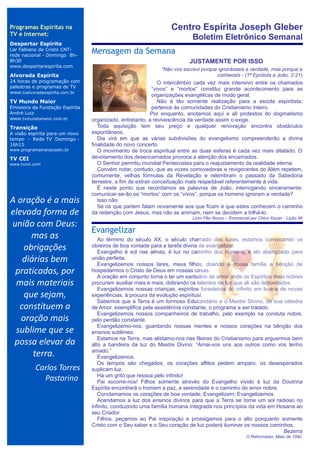 Programas Espíritas na                                          Centro Espírita Joseph Gleber
TV e Internet:
                                                                         Boletim Eletrônico Semanal
Despertar Espírita
Lar Fabiano de Cristo CNT-
rede nacional - Domingo 8h-
                                Mensagem da Semana
                                ..


8h30                                                                    JUSTAMENTE POR ISSO
www.despertarespirita.com
                                                            “Não vos escrevi porque ignorásseis a verdade, mas porque a
Alvorada Espírita                                                                  conheceis - (1ª Epístola a João, 2:21)
24 horas de programação com                                    O intercâmbio cada vez mais intensivo entre os chamados
palestras e programas de TV                                 “vivos” e “mortos” constitui grande acontecimento para as
www.tvalvoradaespirita.com.br
                                                            organizações evangélicas de modo geral.
TV Mundo Maior                                                 Não é tão somente realização para a escola espiritista;
Emissora da Fundação Espírita                               pertence às comunidades do Cristianismo inteiro.
André Luiz                                                 Por enquanto, anotamos aqui e ali protestos do dogmatismo
www.tvmundomaior.com.br         organizado, entretanto, a revivescência da verdade assim o exige.
Transição                          Toda aquisição tem seu preço e qualquer renovação encontra obstáculos
A visão espírita para um novo   espontâneos.
tempo - Rede TV Domingo -          Dia virá em que as várias subdivisões do evangelismo compreenderão a divina
16h15                           finalidade do novo concerto.
www.programatransicaotv.br         O movimento de troca espiritual entre as duas esferas é cada vez mais dilatado. O
TV CEI                          devotamento dos desencarnados provoca a atenção dos encarnados.
www.tvcei.com                      O Senhor permitiu mundial Pentecostes para o reajustamento da realidade eterna.
                                   Convém notar, contudo, que as vozes comovedoras e revigorantes do Além repetem,
                                comumente, velhas fórmulas da Revelação e relembram o passado da Sabedoria
                                terrestre, a fim de extrair conceituação mais respeitável referentemente à vida.
                                   É neste ponto que recordamos as palavras de João, interrogando sinceramente:
                                comunicar-se-ão os “mortos” com os “vivos”, porque os homens ignoram a verdade?
A oração é a mais                  Isso não.
                                   Se os que partem falam novamente aos que ficam é que estes conhecem o caminho
elevada forma de                da redenção com Jesus, mas não se animam, nem se decidem a trilhá-lo.
                                                                         Livro Pão Nosso – Emmanuel por Chico Xavier - Lição 96
união com Deus:
                                Evangelizar
      mas as                       Ao término do século XX, o século chamado das luzes, estamos convocando os
    obrigações                  obreiros de boa vontade para a tarefa divina de evangelizar.
                                   Evangelho é sol nas almas, é luz no caminho dos homens, é elo abençoado para
   diárias bem                  união perfeita.
                                   Evangelizemos nossos lares, meus filhos, doando à nossa família a bênção de
 praticadas, por                hospedarmos o Cristo de Deus em nossas casas.
                                   A oração em conjunto torna o lar um santuário de amor onde os Espíritos mais nobres
 mais materiais                 procuram auxiliar mais e mais, dobrando os talentos de luz que ali são depositados.
                                   Evangelizemos nossas crianças, espíritos forasteiros do infinito em busca de novas
    que sejam,                  experiências, à procura da evolução espiritual.
                                   Sabemos que a Terra é um formoso Educandário e o Mestre Divino, de sua cátedra
  constituem a                  de Amor, exemplifica pela assistência constante, o programa a ser tratado.
                                   Evangelizemos nossos companheiros de trabalho, pelo exemplo na conduta nobre,
   oração mais                  pelo perdão constante.
                                   Evangelizemo-nos, guardando nossas mentes e nossos corações na bênção dos
 sublime que se                 ensinos sublimes.
                                   Estamos na Terra, mas alistamo-nos nas fileiras do Cristianismo para erguermos bem
 possa elevar da                alto a bandeira da luz do Mestre Divino: “Amai-vos uns aos outros como vos tenho
      terra.                    amado.”
                                   Evangelizemos.
                                   Os tempos são chegados, os corações aflitos pedem amparo, os desesperados
           Carlos Torres        suplicam luz.
                                   Há um grito que ressoa pelo infinito!
             Pastorino             Pai socorre-nos! Filhos somente através do Evangelho vivido à luz da Doutrina
                                Espírita encontrará o homem a paz, a serenidade e o caminho do amor nobre.
                                   Conclamamos os corações de boa vontade; Evangelizem; Evangelizemos.
                                   Acendamos a luz dos ensinos divinos para que a Terra se torne um sol radioso no
                                infinito, conduzindo uma família humana integrada nos princípios da vida em Hosana ao
                                seu Criador.
                                   Filhos, peçamos ao Pai inspiração e prossigamos para o alto porquanto somente
                                Cristo com o Seu saber e o Seu coração de luz poderá iluminar os nossos caminhos.
                                                                                                                Bezerra
                                                                                                   O Reformador, Maio de 1990
 