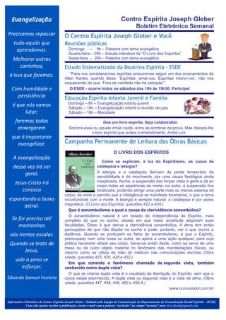 Evangelização                                                                Centro Espírita Joseph Gleber
                                                                                          Boletim Eletrônico Semanal
Precisamos repassar                     O Centro Espírita Joseph Gleber e Você
    tudo aquilo que                     Reuniões públicas
     aprendemos.                             Domingo – 8h – Palestra com tema evangélico
                                             Quarta-feira – 20h – Estudo interativo de “O Livro dos Espíritos”
   Melhorar outros                           Sexta-feira – 20h – Palestra com tema evangélico

     caminhos,
                                              .




                                        Estudo Sistematizado da Doutrina Espírita - ESDE
 é isso que faremos.                       “Para nos considerarmos espíritas procuremos seguir um dos ensinamentos de
                                        Allan Kardec quando disse: ‘Espíritas, amai-vos, Espíritas instrui-vos’, não nos
                                        esquecendo de que: ‘Fora da caridade não há salvação’”.
  Com humildade e                          O ESDE - ocorre todos os sábados das 18h às 19h30. Participe!
                                                                                                                                                 .




    persistência                        Educação Espírita Infanto Juvenil e Família
   é que nós vamos                           Domingo – 8h – Evangelização infanto juvenil
                                             Sábado – 16h – Evangelização infantil e reunião de pais
        lutar;                               Sábado – 18h – Mocidade
                                                                                                                                                 .




     faremos todos
                                         .


                                                                 Doe um livro espírita. Seja colaborador.
      enxergarem                             Socorra esse ou aquele irmão caído, entre as sombras da prova. Mas ofereça-lhe
                                                         o livro espírita que aclara o entendimento. André Luiz
   que é importante
     evangelizar.                       Campanha Permanente de Leitura das Obras Básicas
                                                                                             .

                                                                          O LIVRO DOS ESPÍRITOS
   A evangelização
                                                              Como se explicam, à luz do Espiritismo, os casos de
   dessa vez irá ser                                      catalepsia e letargia?
                                                          A letargia e a catalepsia derivam da perda temporária da
        geral.                                            sensibilidade e do movimento, por uma causa fisiológica ainda
     Jesus Cristo irá                                     inexplicada. Numa, a suspensão das forças vitais é geral e dá ao
                                                          corpo todas as aparências da morte; na outra, a suspensão fica
        conosco                                           localizada, podendo atingir uma parte mais ou menos extensa do
                                        corpo, de sorte a permitir que a inteligência se manifeste livremente, o que a torna
 espantando o baixo                     inconfundível com a morte. A letargia é sempre natural; a catalepsia é por vezes
       astral.                          magnética. (O Livro dos Espíritos, questões 422 a 424.)
                                           Que é sonambulismo e qual a causa da clarividência sonambúlica?
                                           O sonambulismo natural é um estado de independência do Espírito, mais
   Se for preciso até                   completo do que no sonho, estado em que maior amplitude adquirem suas
      montanhas                         faculdades. Disso é que deriva a clarividência sonambúlica. A alma tem então
                                        percepções de que não dispõe no sonho e pode, portanto, ver o que ocorre a
 nós iremos escalar.                    distância. Quando se produzem os fatos do sonambulismo, é que o Espírito,
                                        preocupado com uma coisa ou outra, se aplica a uma ação qualquer, para cuja
 Quando se trata de                     prática necessita utilizar seu corpo. Serve-se então deste, como se serve de uma
                                        mesa ou de outro objeto material no fenômeno das manifestações físicas, ou
      Jesus,                            mesmo como se utiliza da mão do médium nas comunicações escritas. (Obra
                                        citada, questões 425, 426, 428 e 432.)
     vale a pena se
                                           Em que consiste o fenômeno chamado de segunda vista, também
        esforçar.                       conhecido como dupla vista?
                                           O que se chama dupla vista é o resultado da libertação do Espírito, sem que o
Eduardo Samuel Ferreira                 corpo esteja adormecido. A dupla vista ou segunda vista é a vista da alma. (Obra
                                        citada, questões 447, 448, 449, 450 e 450-A.)
                                                                                                   (www.oconsolador.com.br)


Informativo Eletrônico do Centro Espírita Joseph Gleber - Editado pela Equipe de Comunicação do Departamento de Comunicação Social Espírita – DCSE.
             Caso não queira receber a publicação, enviar e-mail com a palavra “exclusão” no campo “assunto” para dcse.divulg@gmail.com
 