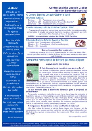 À Morte                                                                Centro Espírita Joseph Gleber
                                                                                          Boletim Eletrônico Semanal
   Ó Morte, eu te
adorei, como se foras                   O Centro Espírita Joseph Gleber e Você
 O Fim da sinuosa e                     Reuniões públicas
                                             Domingo – 8h – Palestra com tema evangélico
   negra estrada,                            Quarta-feira – 20h – Estudo interativo de “O Livro dos Espíritos”
                                             Sexta-feira – 20h – Palestra com tema evangélico
  Onde habitasse a                            .




 eterna paz do Nada                     Estudo Sistematizado da Doutrina Espírita - ESDE
                                            “lmpostergável, portanto, o compromisso que temos, todos nós, desencarnados
      Às agonias                         e encarnados, de estudar e divulgar o Espiritismo nas bases nobres com que no-lo
   desconsoladoras.                                      apresentou Allan Kardec”(...) Vianna de Carvalho
                                           O ESDE - ocorre todos os sábados das 18h às 19h30. Participe!
                                                                                                                                                 .




     Eras tu a visão                    Educação Espírita Infanto Juvenil e Família
                                             Domingo – 8h – Evangelização infanto juvenil
       idolatrada                            Sábado – 16h – Evangelização infantil e reunião de pais
                                             Sábado – 18h – Mocidade
Que sorria na dor das                                                                                                                            .




   minhas horas,
                                         .


                                                              Doe um livro espírita. Seja colaborador.
                                            Enriqueça o ambiente próprio com fatores diversos de conforto e alegria. Mas
Visão de tristes faces                   recorde que o livro espírita é bênção de Jesus, aprimorando a vida com você e em
    cismadoras,                                                            você. André Luiz

     Nos crepes do                      Campanha Permanente de Leitura das Obras Básicas
       Silêncio                                                                              .

                                                                          O LIVRO DOS ESPÍRITOS
     amortalhada.
                                                            O Espiritismo se tornará um dia crença geral na Terra?
                                                           Sim. Ele se tornará crença geral e marcará nova era na história
  Busquei-te, eu que                                       da humanidade, porque está na natureza e chegou o tempo em
   trazia a alma já                                        que ocupará lugar entre os conhecimentos humanos. Terá, no
                                                           entanto, que sustentar grandes lutas, mais contra o interesse, do
        morta,                                             que contra a convicção, porquanto não há como dissimular a
                                                           existência de pessoas interessadas em combatê-lo, umas por
    Escorraçada no                      amor-próprio, outras por causas inteiramente materiais. Sua marcha, porém, será
     padecimento,                       mais célere que a do Cristianismo, porque o próprio Cristianismo é quem lhe abre o
                                        caminho e serve de apoio. O Cristianismo tinha que destruir; o Espiritismo só tem
Batendo alucinado à                     que edificar. (Obra citada, questão 798.)
     tua porta;                            De que maneira pode o Espiritismo contribuir para o progresso da
                                        Humanidade?
                                           Ao combater e destruir o materialismo, que é uma das chagas da sociedade, o
  E escancaraste a                      Espiritismo faz que os homens compreendam onde se encontram seus verdadeiros
 porta escura e fria,                   interesses. Deixando a vida futura de estar velada pela dúvida, o homem percebe
                                        melhor que, por meio do presente, lhe é dado preparar o seu futuro. Abolindo os
Por onde penetrei no                    prejuízos de seitas, castas e cores, ele ensina aos homens a grande solidariedade
                                        que os há de unir como irmãos. (Obra citada, questões 798 a 800.)
     Sofrimento,                           A desigualdade das condições sociais constitui lei da natureza?
  Numa senda mais                          Não. Ela é obra do homem e não de Deus. Sendo obra humana, um dia
                                        desaparecerá, mas apenas quando o egoísmo e o orgulho deixarem de predominar.
triste e mais sombria                   Restará, então, apenas a desigualdade do merecimento. (Obra citada, questões
                                        806 e 807.)
                                                                                                   (www.oconsolador.com.br)
        Antero de Quental

Informativo Eletrônico do Centro Espírita Joseph Gleber - Editado pela Equipe de Comunicação do Departamento de Comunicação Social Espírita – DCSE.
             Caso não queira receber a publicação, enviar e-mail com a palavra “exclusão” no campo “assunto” para dcse.divulg@gmail.com
 