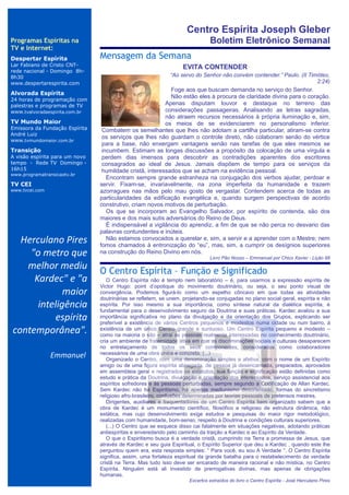 Centro Espírita Joseph Gleber
Programas Espíritas na                                                         Boletim Eletrônico Semanal
TV e Internet:
Despertar Espírita              Mensagem da Semana
                                ..

Lar Fabiano de Cristo CNT-                                        EVITA CONTENDER
rede nacional - Domingo 8h-
8h30                                                         “Ao servo do Senhor não convém contender.” Paulo. (II Timóteo,
www.despertarespirita.com                                                                                             2:24)
                                                            Foge aos que buscam demanda no serviço do Senhor.
Alvorada Espírita
                                                            Não estão eles à procura de claridade divina para o coração.
24 horas de programação com
palestras e programas de TV                               Apenas disputam louvor e destaque no terreno das
www.tvalvoradaespirita.com.br                             considerações passageiras. Analisando as letras sagradas,
                                                          não atraem recursos necessários à própria iluminação e, sim,
TV Mundo Maior                                            os meios de se evidenciarem no personalismo inferior.
Emissora da Fundação Espírita    Combatem os semelhantes que lhes não adotam a cartilha particular, atiram-se contra
André Luiz
                                 os serviços que lhes não guardam o controle direto, não colaboram senão do vértice
www.tvmundomaior.com.br
                                 para a base, não enxergam vantagens senão nas tarefas de que eles mesmos se
Transição                        incumbem. Estimam as longas discussões a propósito da colocação de uma vírgula e
A visão espírita para um novo    perdem dias imensos para descobrir as contradições aparentes dos escritores
tempo - Rede TV Domingo -        consagrados ao ideal de Jesus. Jamais dispõem de tempo para os serviços da
16h15                            humildade cristã, interessados que se acham na evidência pessoal.
www.programatransicaotv.br
                                   Encontram sempre grande estranheza na conjugação dos verbos ajudar, perdoar e
TV CEI                          servir. Fixam-se, invariavelmente, na zona imperfeita da humanidade e trazem
www.tvcei.com                   azorragues nas mãos pelo mau gosto de vergastar. Contendem acerca de todas as
                                particularidades da edificação evangélica e, quando surgem perspectivas de acordo
                                construtivo, criam novos motivos de perturbação.
                                   Os que se incorporam ao Evangelho Salvador, por espírito de contenda, são dos
                                maiores e dos mais sutis adversários do Reino de Deus.
                                   É indispensável a vigilância do aprendiz, a fim de que se não perca no desvario das
                                palavras contundentes e inúteis.
  Herculano Pires                  Não estamos convocados a querelar e, sim, a servir e a aprender com o Mestre; nem
                                fomos chamados à entronização do “eu”, mas, sim, a cumprir os desígnios superiores
    "o metro que                na construção do Reino Divino em nós.
                                                                              Livro Pão Nosso – Emmanuel por Chico Xavier - Lição 98
   melhor mediu                 O Centro Espírita – Função e Significado
     Kardec" e "a                  O Centro Espírita não é templo nem laboratório – é, para usarmos a expressão espírita de
                                Victor Hugo: point d’opotique do movimento doutrinário, ou seja, o seu ponto visual de
             maior              convergência. Podemos figurá-lo como um espelho côncavo em que todas as atividades
                                doutrinárias se refletem, se unem, projetando-se conjugadas no plano social geral, espírita e não
      inteligência              espírita. Por isso mesmo a sua importância, como síntese natural da dialética espírita, é
                                fundamental para o desenvolvimento seguro da Doutrina e suas práticas. Kardec avaliou a sua
          espírita              importância significativa no plano da divulgação e da orientação dos Grupos, explicando ser
                                preferível a existência de vários Centros pequenos e modestos numa cidade ou num bairro, à
contemporânea".                 existência de um único Centro grande e suntuoso. Um Centro Espírita pequeno e modesto –
                                como na maioria o são – atrai as pessoas realmente interessadas no conhecimento doutrinário,
                                cria um ambiente de fraternidade ativa em que as discriminações sociais e culturais desaparecem
                                no entrelaçamento de todos os seus componentes, considerados como colaboradores
                Emmanuel        necessários de uma obra única e concreta. (...)
                                   Organizado o Centro, com uma denominação simples e afetiva, com o nome de um Espírito
                                amigo ou de uma figura espírita abnegada, de pessoa já desencarnada, preparados, aprovados
                                em assembleia geral e registrados os estatutos, sua função e significação estão definidas como
                                estudo e prática da Doutrina, divulgação e orientação dos interessados, serviço assistencial aos
                                espíritos sofredores e às pessoas perturbadas, sempre segundo a Codificação de Allan Kardec.
                                Sem Kardec não há Espiritismo, há apenas mediunismo desorientado, formas do sincretismo
                                religioso afro-brasileiro, confusões determinadas por teorias pessoais de pretensos mestres.
                                   Dirigentes, auxiliares e frequentadores de um Centro Espírita bem organizado sabem que a
                                obra de Kardec é um monumento científico, filosófico e religioso de estrutura dinâmica, não
                                estática, mas cujo desenvolvimento exige estudos e pesquisas do maior rigor metodológico,
                                realizadas com humanidade, bom-senso, respeito à Doutrina e condições culturais superiores.
                                   (...) O Centro que se esquece disso cai fatalmente em situações negativas, adotando práticas
                                antiespíritas e enveredando pelo caminho da traição a Kardec e ao Espírito da Verdade.
                                   O que o Espiritismo busca é a verdade cristã, cumprindo na Terra a promessa de Jesus, que
                                através de Kardec e seu guia Espiritual, o Espírito Superior que deu a Kardec , quando este lhe
                                perguntou quem era, esta resposta simples: “ Para você, eu sou A Verdade “. O Centro Espírita
                                significa, assim, uma fortaleza espiritual da grande batalha para o restabelecimento da verdade
                                cristã na Terra. Mas tudo isso deve ser encarado de maneira racional e não mística, no Centro
                                Espírita. Ninguém está ali investido de prerrogativas divinas, mas apenas de obrigações
                                humanas.
                                                                     Excertos extraídos do livro o Centro Espírita - José Herculano Pires
 