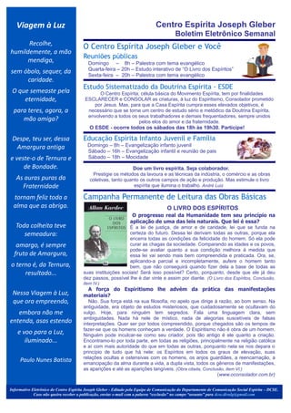 Viagem à Luz                                                                Centro Espírita Joseph Gleber
                                                                                          Boletim Eletrônico Semanal
      Recolhe,
                                        O Centro Espírita Joseph Gleber e Você
humildemente, a mão
                                        Reuniões públicas
      mendiga,                               Domingo – 8h – Palestra com tema evangélico
sem óbolo, sequer, da                        Quarta-feira – 20h – Estudo interativo de “O Livro dos Espíritos”
                                             Sexta-feira – 20h – Palestra com tema evangélico
     caridade.                                .




                                        Estudo Sistematizado da Doutrina Espírita - ESDE
 O que semeaste pela                           O Centro Espírita, célula básica do Movimento Espírita, tem por finalidades
     eternidade,                         ESCLARECER e CONSOLAR as criaturas, à luz do Espiritismo, Consolador prometido
                                            por Jesus. Mas, para que a Casa Espírita cumpra esses elevados objetivos, é
  para teres, agora, a                    necessário que se torne um centro de estudo sério e metódico da Doutrina Espírita,
                                          envolvendo a todos os seus trabalhadores e demais frequentadores, sempre unidos
     mão amiga?                                                  pelos elos do amor e da fraternidade.
                                          O ESDE - ocorre todos os sábados das 18h às 19h30. Participe!                                          .




 Despe, teu ser, dessa                  Educação Espírita Infanto Juvenil e Família
  Amargura antiga                            Domingo – 8h – Evangelização infanto juvenil
                                             Sábado – 16h – Evangelização infantil e reunião de pais
e veste-o de Ternura e                       Sábado – 18h – Mocidade                                                       .




     de Bondade.
                                         .


                                                                 Doe um livro espírita. Seja colaborador.
                                              Prestigie os métodos da lavoura e as técnicas da indústria, o comércio e as obras
   As auras puras da                         coletivas, tanto quanto os outros campos de ação e produção. Mas estimule o livro
     Fraternidade                                                 espírita que ilumina o trabalho. André Luiz

  tornam feliz toda a                   Campanha Permanente de Leitura das Obras Básicas
                                                                                             .
  alma que as abriga.                                                                 O LIVRO DOS ESPÍRITOS
                                                               O progresso real da Humanidade tem seu princípio na
                                                             aplicação de uma das leis naturais. Que lei é essa?
   Toda colheita teve                                        É a lei de justiça, de amor e de caridade, lei que se funda na
      semeadura:                                             certeza do futuro. Dessa lei derivam todas as outras, porque ela
                                                             encerra todas as condições da felicidade do homem. Só ela pode
   amargo, é sempre                                          curar as chagas da sociedade. Comparando as idades e os povos,
                                                             pode-se avaliar quanto a sua condição melhora à medida que
  fruto de Amargura,                                         essa lei vai sendo mais bem compreendida e praticada. Ora, se,
                                                             aplicando-a parcial e incompletamente, aufere o homem tanto
o terno é, da Ternura,                                       bem, que não conseguirá quando fizer dela a base de todas as
     resultado...                       suas instituições sociais! Será isso possível? Certo, porquanto, desde que ele já deu
                                        dez passos, possível lhe é dar vinte e assim por diante. (O Livro dos Espíritos, Conclusão,
                                        item IV.)
                                           A força do Espiritismo lhe advém da prática das manifestações
 Nessa Viagem à Luz,                    materiais?
 que ora empreendo,                        Não. Sua força está na sua filosofia, no apelo que dirige à razão, ao bom senso. Na
                                        antiguidade, era objeto de estudos misteriosos, que cuidadosamente se ocultavam do
   embora não me                        vulgo. Hoje, para ninguém tem segredos. Fala uma linguagem clara, sem
                                        ambiguidades. Nada há nele de místico, nada de alegorias suscetíveis de falsas
entenda, asas estendo                   interpretações. Quer ser por todos compreendido, porque chegados são os tempos de
                                        fazer-se que os homens conheçam a verdade. O Espiritismo não é obra de um homem.
    e voo para a Luz,                   Ninguém pode inculcar-se como seu criador, pois tão antigo é ele quanto a criação.
       iluminado...                     Encontramo-lo por toda parte, em todas as religiões, principalmente na religião católica
                                        e aí com mais autoridade do que em todas as outras, porquanto nela se nos depara o
                                        princípio de tudo que há nele: os Espíritos em todos os graus de elevação, suas
                                        relações ocultas e ostensivas com os homens, os anjos guardiães, a reencarnação, a
     Paulo Nunes Batista                emancipação da alma durante a vida, a dupla vista, todos os gêneros de manifestações,
                                        as aparições e até as aparições tangíveis. (Obra citada, Conclusão, item VI.)
                                                                                                       (www.oconsolador.com.br)


Informativo Eletrônico do Centro Espírita Joseph Gleber - Editado pela Equipe de Comunicação do Departamento de Comunicação Social Espírita – DCSE.
             Caso não queira receber a publicação, enviar e-mail com a palavra “exclusão” no campo “assunto” para dcse.divulg@gmail.com
 