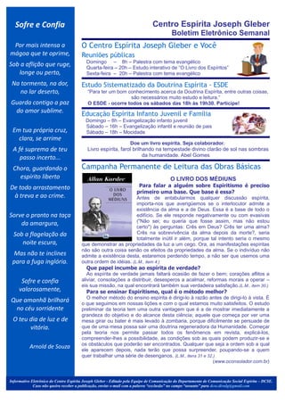 Sofre e Confia                                                              Centro Espírita Joseph Gleber
                                                                                          Boletim Eletrônico Semanal
 Por mais intensa a                     O Centro Espírita Joseph Gleber e Você
mágoa que te oprime,                    Reuniões públicas
                                             Domingo – 8h – Palestra com tema evangélico
Sob a aflição que ruge,                      Quarta-feira – 20h – Estudo interativo de “O Livro dos Espíritos”
   longe ou perto,                           Sexta-feira – 20h – Palestra com tema evangélico

 Na tormenta, na dor,
                                              .




                                        Estudo Sistematizado da Doutrina Espírita - ESDE
    no lar deserto,                          “Para ter um bom conhecimento acerca da Doutrina Espírita, entre outras coisas,
                                                               são necessários muito estudo e leitura.”
Guarda contigo a paz                         O ESDE - ocorre todos os sábados das 18h às 19h30. Participe!                                       .




 do amor sublime.                       Educação Espírita Infanto Juvenil e Família
                                             Domingo – 8h – Evangelização infanto juvenil
                                             Sábado – 16h – Evangelização infantil e reunião de pais
 Em tua própria cruz,                        Sábado – 18h – Mocidade
   clara, se arrime
                                                                                                                           .



                                         .


                                                                 Doe um livro espírita. Seja colaborador.
 A fé suprema de teu                         Livro espírita, farol brilhando na tempestade divino clarão de sol nas sombras
    passo incerto...                                                    da humanidade. Abel Gomes

 Chora, guardando o                     Campanha Permanente de Leitura das Obras Básicas
   espírito liberto
                                                                                                            .

                                                                                         O LIVRO DOS MÉDIUNS
De todo arrastamento                                              Para falar a alguém sobre Espiritismo é preciso
                                                                 primeiro uma base. Que base é essa?
 à treva e ao crime.                                             Antes de entabularmos qualquer discussão espírita,
                                                                 importa-nos que averigüemos se o interlocutor admite a
                                                                 existência da alma e a de Deus. Essa é a base de todo o
Sorve o pranto na taça                                           edifício. Se ele responde negativamente ou com evasivas
                                                                 ("Não sei; eu queria que fosse assim, mas não estou
    da amargura,                                                 certo") às perguntas: Crês em Deus? Crês ter uma alma?
  Sob a flagelação da                                            Crês na sobrevivência da alma depois da morte?, seria
                                                                 totalmente inútil ir além, porque tal intento seria o mesmo
     noite escura,                      que demonstrar as propriedades da luz a um cego. Ora, as manifestações espíritas
                                        não são outra coisa senão os efeitos da propriedades da alma. Se o indivíduo não
 Mas não te inclines                    admite a existência desta, estaremos perdendo tempo, a não ser que usemos uma
 para a fuga inglória.                  outra ordem de idéias. (L.M., item 4.)
                                           Que papel incumbe ao espírita de verdade?
                                           Ao espírita de verdade jamais faltará ocasião de fazer o bem; corações aflitos a
      Sofre e confia                    aliviar, consolações a distribuir, desesperos a acalmar, reformas morais a operar –
                                        eis sua missão, na qual encontrará também sua verdadeira satisfação.(L.M., item 30.)
     valorosamente,                        Para se ensinar Espiritismo, qual é o método melhor?
                                           O melhor método do ensino espírita é dirigi-lo à razão antes de dirigi-lo à vista. É
Que amanhã brilhará                     o que seguimos em nossas lições e com o qual estamos muito satisfeitos. O estudo
 no céu sorridente                      preliminar da teoria tem uma outra vantagem que é a de mostrar imediatamente a
                                        grandeza do objetivo e do alcance desta ciência; aquele que começa por ver uma
 O teu dia de luz e de                  mesa girar ou bater é mais levado à zombaria, porque dificilmente se persuade de
       vitória.                         que de uma mesa possa sair uma doutrina regeneradora da Humanidade. Começar
                                        pela teoria nos permite passar todos os fenômenos em revista, explicá-los,
                                        compreender-lhes a possibilidade, as condições sob as quais podem produzir-se e
                                        os obstáculos que poderão ser encontrados. Qualquer que seja a ordem sob a qual
           Arnold de Souza              ele aparecem depois, nada terão que possa surpreender, poupando-se a quem
                                        quer trabalhar uma série de desenganos. (L.M., itens 31 e 32.)
                                                                                                                 (www.oconsolador.com.br)



Informativo Eletrônico do Centro Espírita Joseph Gleber - Editado pela Equipe de Comunicação do Departamento de Comunicação Social Espírita – DCSE.
             Caso não queira receber a publicação, enviar e-mail com a palavra “exclusão” no campo “assunto” para dcse.divulg@gmail.com
 