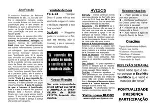 PONTUALIDADE 
PRESENÇA 
PARTICIPAÇÃO 
REFLEXÃO SEMANAL 
“Você sabe que é sal- vo porque o Espírito testifica que você é nascido de novo” 
Orações 
* Igreja Presbiteriana da Bahia. 
* Pastor e sua família. 
* Enfermos e Necessitados. 
* Membros e Visitantes. 
* Mesa ADM/Departamentos. 
* Autoridades do Brasil. 
AVISOS 
SAF-SAJ – Vamos continuar orando pela nova diretoria da SAF-SAJ para o ano de 2015. Será dia 29/10. Seja uma sócia-ativa da SAF se ainda não faz parte. Participe das reuniões. 
Casamento – Dia 24/01/2015 os ir- mãos Luiz e Carmem irão se casar. A SAF está com uma lista de materiais e deve envolver a igreja a fim de abençoar os nossos irmãos. Se al- guém depois de contribuir quiser ain- da dar-lhes presente, fiquem à vonta- de. Uma coisa não anula a outra. 
Batismo & Pública Profissão de Fé 
Estamos avançando a passos bem firmes rumo a convicção necessária para o batismo e a pública profissão de fé. Deus tem nos abençoado. 
Tema de Outubro - Os estudos da terça estão muito edificantes. Não deixe de vir aprender e participar co- nosco. 
Dep. Infantil - A igreja agradece o carinho e atenção que os departa- mentos dedicaram as crianças no do- mingo passado. Ótimo trabalho. 
Tino.Net - Queremos agradecer a Deus pela benção dos cursos profis- sionalizantes ofertado aos irmãos da igreja. São oito irmãos contempla- dos.4 - Montagem e Manutenção deNoo- tebooks & 4 - Internet Avançada. Deus abençoe o casal Jean e Rita. 
Transporte - Foi uma benção. Vamos manter o compromisso sendo fiéis. 
Verdade de Deus 
Fp.2.13 - “porque Deus e quem efetua em vo s tanto o querer como o realizar, segundo a sua boa vontade”. 
Jo.6.44 – Ningue m pode vir a mim se o Pai, que me enviou, na o o trouxer; e eu o ressusci- tarei no u ltimo dia. 
Justificação 
Visite nosso BLOG!! 
www.sajipb.wordpress.com 
Nossa Missão 
Ser uma comunidade cristã ATIVA que VIVE e ANUNCIA o EVAN- GELHO de JESUS CRISTO, fazendo dis- cípulos. 
O contexto histórico da Reforma Protestante do séc. 16, na luta con- tra o catolicismo romano, exigiu uma grande ênfase na doutrina da justificação pela fé em ambas as tradições, já que o pensamento vi- gente na Igreja Católica era a de uma justificação na qual as obras faziam parte. 
Calvino seguiu os passos dos refor- madores de primeira geração, como Lutero, Melanchton, Zwinglio, no aspecto forense da justificação. Reid disse que "semelhantemente aos outros reformadores, Calvino foi um advogado que pensava muito em termos forenses." Calvino diz que "justificado pela fé é aquele que, excluído da justiça das obras, agarra-se à justiça de Cristo através da fé, e vestido com ela, aparece na vista de Deus não como um peca- dor, mas como um homem justo." A justificação, portanto, segundo Cal- vino, "acontece quando Deus decla- ra o pecador justo; ele é aceito e perdoado por causa de Cristo so- mente." Este é o seu conceito fo- rense de justificação. Para o Cal- vinismo, a fé tem também um papel importantíssimo. É pela fé somen- te que o homem é justificado, mas a fé em si mesma não justifica. Através dela o homem abraça a Cristo por cuja graça somos justifi- cados. "É dito da fé que ela justifica porque ela recebe e abraça a justiça oferecida no Evangelho. 
Recomendações 
1 - Pedir perdão a Deus por seus pecados. 
2 - Confessar publicamen- te Cristo como seu Salva- dor único e pessoal. 
3 - Afastar-se de tudo que desagrada a Deus. 
4 - Não resistir à ação do Espírito Santo de Deus. 
