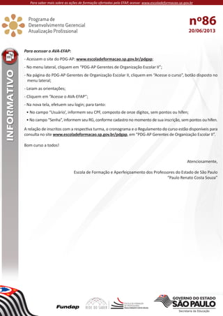 20/06/2013
nº86
Para acessar o AVA-EFAP:
- Acessem o site do PDG-AP: www.escoladeformacao.sp.gov.br/pdgap;
- No menu lateral, cliquem em “PDG-AP Gerentes de Organização Escolar II”;
- Na página do PDG-AP Gerentes de Organização Escolar II, cliquem em “Acesse o curso”, botão disposto no
menu lateral;
- Leiam as orientações;
- Cliquem em “Acesse o AVA-EFAP”;
- Na nova tela, efetuem seu login; para tanto:
• No campo “Usuário’, informem seu CPF, composto de onze dígitos, sem pontos ou hífen;
• No campo “Senha”, informem seu RG, conforme cadastro no momento de sua inscrição, sem pontos ou hífen.
A relação de inscritos com a respectiva turma, o cronograma e o Regulamento do curso estão disponíveis para
consulta no site www.escoladeformacao.sp.gov.br/pdgap, em “PDG-AP Gerentes de Organização Escolar II”.
Bom curso a todos!
Atenciosamente,
Escola de Formação e Aperfeiçoamento dos Professores do Estado de São Paulo
“Paulo Renato Costa Souza”
Para saber mais sobre as ações de formação ofertadas pela EFAP, acesse: www.escoladeformacao.sp.gov.br
 