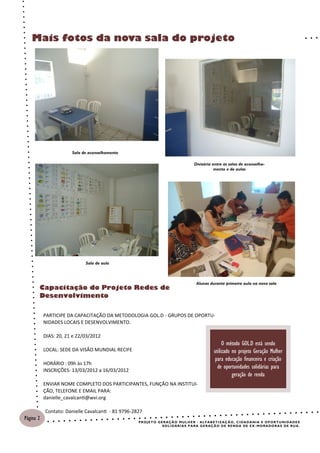 Mais fotos da nova sala do projeto




                       Sala de aconselhamento

                                                                                         Divisória entre as salas de aconselha-
                                                                                                    mento e de aulas




                             Sala de aula



                                                                                           Alunas durante primeira aula na nova sala
       Capacitação do Projeto Redes de
       Desenvolvimento

           PARTICIPE DA CAPACITAÇÃO DA METODOLOGIA GOL.D - GRUPOS DE OPORTU-
           NIDADES LOCAIS E DESENVOLVIMENTO.

           DIAS: 20, 21 e 22/03/2012
                                                                                                            O método GOL.D está sendo
           LOCAL: SEDE DA VISÃO MUNDIAL RECIFE                                                         utilizado no projeto Geração Mulher
                                                                                                       para educação financeira e criação
           HORÁRIO : 09h às 17h
                                                                                                         de oportunidades solidárias para
           INSCRIÇÕES: 13/03/2012 a 16/03/2012
                                                                                                                 geração de renda
           ENVIAR NOME COMPLETO DOS PARTICIPANTES, FUNÇÃO NA INSTITUI-
           ÇÃO, TELEFONE E EMAIL PARA:
           danielle_cavalcanti@wvi.org

           Contato: Danielle Cavalcanti - 81 9796-2827
Página 2
                                                    P R O J E T O G E R AÇ Ã O M U L H E R - AL F A B E T I Z AÇ Ã O , C I DA D A N I A E O P O R T U NI D A D E S
                                                                     S O L I D ÁR I A S P A R A G E R AÇ Ã O D E R E N D A DE E X - MO R A DO R A S DE R U A .
 
