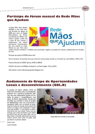 I N F O R M A TI VO N º 8
                                                                                                                   Página 3



Participe do fórum mensal da Rede Mãos
que Ajudam

  A Rede Mãos Que Ajudam
  (RMQA) é uma rede infor-
  mal formada em agosto de
  2008 para atuar na Região
  Metropolitana do Recife.
  Constituída por ONGs, indi-
  víduos e igrejas, unidos sob
  a visão de que crianças e
  adolescentes não devem
  permanecer institucionaliza-
  dos nem vivendo ou traba-
  lhando nas ruas. Tem como
  missão articular, fortalecer e mobilizar para prevenção, resgate e proteção de crianças e adolescentes em situação
  de risco.

  Participe das ações da RMQA deste mês!

  Fórum temático: O que fazer para que nenhuma criança esteja vivendo ou morando nas ruas? Sábado, 17/03, às 9h.

  Próxima Reunião de REDE: Quinta, 29/03 às 08h30.

  LOCAL: Escritório da RMQA, localizado à rua Padre Inglês, 143 (no SEC).

  Informações: www.redemaosqueajudam.blogspot.com




Andamento do Grupo de Oportunidades
Locais e desenvolvimento (GOL.D)
A reunião do último sábado (10/3) do
GOL.D foi proveitosa, pois as participantes
puderam ver o quanto já pouparam, fala-
ram das suas expectativas quanto ao tra-
balho do grupo e compartilharam suas
ideias, de forma descontraída. Percebi que
Cremilda, que também é aluna do projeto
de alfabetização, está mais comprometida e
interagindo melhor com as pessoas do grupo.
Antes do horário da reunião, ela já estava indo
chamar as amigas, como combinado, e chegou
mais cedo também. Li uma Palavra no final e
encerramos com uma oração. Vamos orar por
Carmem, que é aluna do projeto e quer desistir
do GOL.D, pois não tem quem fique com os
filhos. Geisa e Cremilda informaram que outras                   Grupo GOL.D em reunião na comunidade
vizinhas querem fazer parte do grupo, pedi
que fossem no próximo sábado.
Graça e paz.
Levina Andrade
 