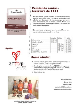 Prestando contas -
        Organização                                fevereiro de 2012

                                                     Até aqui, tem nos ajudado o Senhor na manutenção financeira
   CASA DA ROCHA                                     desta sua obra! Somos gratos a Ele por sua provisão e porque
                                                     o Senhor tem abençoado a diversas pessoas que tem contri-
                                                     buído mensalmente com o Projeto Geração Mulher. Que
                                                     Deus os recompense por seus investimentos e os abençoe em
  A SERVIÇO DO REINO DE                              todas as áreas de suas vidas!
          DEUS

 Rua Dr. João Lacerda, 203 B, Cordeiro,              Convidem outros amigos para serem parceiros! Temos sem-
               Recife - PE
                                                     pre novos desafios e toda ajuda é bem vinda.




Apoio:



                                                 Como ajudar
                                                    Com suas orações, pelas alunas, facilitadoras, parceiros que fi-
                                                     nanciam o projeto e toda a equipe de trabalho;
                                                    Com doações mensais no valor de R$ 50,00 para pagamento
                                                     dos custos fixos do projeto (aluguel da sala, luz, água, lanches,
                                                     entre outros) ou com a doação de qualquer valor.
                                                    Como voluntários.




                                                                                                      Mais informações:
                                                                                                            Denise Lima
                                                                                                          81 9174-8843
                                                                                            deniselima04@hotmail.com
                                                                                         www.ministerioammar.com.br




              Comemoração pelo dia da Mulher (Vinícius, Lia,
                     Carmem, Marinalva e Jéssica)
 