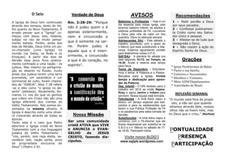 PONTUALIDADE 
PRESENÇA 
PARTICIPAÇÃO 
REFLEXÃO SEMANAL 
“O mundo está fora de propó- sito, a não ser que quando olhamos através dele, nossos olhos não se fixem nele, mas no Deus que o criou.” (Warfield) 
Orações 
* Igreja Presbiteriana da Bahia. 
* Pastor e sua família. 
* Enfermos e Necessitados. 
* Membros e Visitantes. 
* Mesa ADM/Departamentos. 
* Autoridades do Brasil. 
AVISOS 
Batismos e Profissões – Hoje é um dia especial para nossa Igreja, pois teremos batismo infantil, de adultos e públicas profissões de Fé. Louvamos a Deus pela vida de cada um dos queridos. Deus os abençoe sempre. 
Adolescentes SAJ – Este sábado o trabalho aconteceu com o apoio do Ir.Márcio que está substituindo a lide- rança. Estamos aguardando contato para federarmos nossa U.P.A. 
SAF/SAJ- A plenária foi adiada pra esta segunda, 01/12, no Templo, as 19:30. Anote e reserve este tempo para Deus. 
Tema de Dezembro - Estudare- mos o tema: A Palavra e o Pastor: Bençãos para a Igreja. Invista tempo e dedicação para apren- der da Palavra. 
Dep. Infantil - O DIN recebeu para o trabalho em 2015 as irmãs Rejane, Rosy e agora Jamire e Indiara para servirem. Nossa equipe está formada. 
Felicitações - A irmã Adna viajou e deixou um abraço especial aos bati- zandos e para os adolescentes que fazem a sua Pública Profissão de Fé e os parabeniza pela sábia tomada de decisão. 
Substituições - A irmã Adna viajou e combinou com o Pb.Aliomar que ele ficaria responsável por substituí-la na E.B.D e o Ir. Márcio no sábado de 17: as 18:00. Participem todos. 
Verdade de Deus 
Rm. 2:28-29: “Porque não é judeu quem o é apenas exteriormente, nem é circuncisão a que é somente na car- ne. Porém judeu é aquele que o é interi- ormente, e circuncisão a que é do coração, no espírito”. 
O Selo 
Visite nosso BLOG!! 
www.sajipb.wordpress.com 
Nossa Missão 
Ser uma comunidade cristã ATIVA que VIVE e ANUNCIA o EVAN- GELHO de JESUS CRISTO, fazendo dis- cípulos. 
A Igreja de Deus tem continuado através dos tempos, tanto do Ve- lho quanto do Novo Testamento. É errado pensar que a “Igreja” co- meçou com Jesus. Isto, todavia, subjaz na raiz de muito pensa- mento batista. Porém, antes dos dias de Abraão, Deus tinha um po- vo-chamado (uma Igreja) no mundo (os Setes, os Noés e os Enoques). A partir dos dias de Abraão esse povo ficou pratica- mente confinado a uma nação - os judeus. Mas mesmo na peregrina- ção do deserto no Êxodo, muito antes dos judeus terem uma terra prometida, um sacerdócio e um cerimonial de culto, foram chama- dos de “IGREJA”. Atos 7:38 refere-se a eles como “a igreja no de- serto” (ekklesia). Novamente, Ro- manos 11 nos diz que os gentios que crêem em Cristo não são uma Igreja diferente dos crentes do Velho Testamento. Nós somos en- xertados na mesma oliveira. A Igreja é descrita como uma olivei- ra crescendo através de todas as épocas. 
Tanto este é o caso que Pedro descreve a Igreja cristã do Novo Testamento com a rica linguagem judaica do Velho Testamento - “vós, porém, sois raça eleita, sa- cerdócio real, nação santa, povo de propriedade exclusiva de Deus” (1Pedro 2:9). 
Recomendações 
1 - Pedir perdão a Deus por seus pecados. 
2 - Confessar publicamen- te Cristo como seu Salva- dor único e pessoal. 
3 - Afastar-se de tudo que desagrada a Deus. 
4 - Não resistir à ação do Espírito Santo de Deus. 