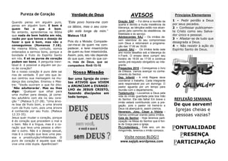 PONTUALIDADE
PRESENÇA
PARTICIPAÇÃO
REFLEXÃO SEMANAL
De que servem!
Igrejas cheias e
pessoas vazias?
AVISOS
Oração SAF – Foi ótima a reunião da
quarta e devido a muita insistência da
liderança, as bênçãos estão nos alcan-
çando pelo caminho da obediência, da
fidelidade e do serviço.
Adolescentes SAJ – Os irmãos de-
vem relembrar do seu compromisso
com Deus e retornarem a programa-
ção das 17:00 as 18:00.
Louvor SAJ - Os irmãos terão este
ano novos desafios sob a liderança do
Ir.Frank. O ensaio deve cumprir seu
horário de 16:00 as 17:00 e continua
sendo pré-requisito obrigatório ao inte-
grante.
Pregações 2015 - Começamos o livro
de Efésios. Vamos avançar no conhe-
cimento do Senhor.
Dep. Infantil - A irmã Rejane deve
coordenar o trabalho. Cada integrante
será responsável por um domingo. O
pastor aguarda por um tempo para
reunião com o departamento.
Testemunho - Louvamos a Deus pela
vida do irmão guardada pela boa mão
do Senhor. Ele não falha! Em breve o
irmão estará contribuindo com a pre-
gação, pois o pastor irá treiná-lo e
Deus irá abençoá-lo, assim cremos.
Heverson, Josy, César e Vitória -
Vamos continuar orando pelos irmãos.
Ceia do Senhor - Hoje teremos parti-
cipação na Mesa do Senhor que é fon-
te de Graça para a Igreja.
Pb.Lindemberg - Este ano, um do-
mingo/mês, teremos o irmão conosco.
Verdade de Deus
”Este povo honra-me com
os lábios, mas o seu cora-
ção está longe de mim.”
Mateus 15.8
Pois diz a Moisés: Compade-
cer-me-ei de quem me com-
padecer, e terei misericórdia
de quem eu tiver misericórdia.
Assim, pois, isto não depende
do que quer, nem do que cor-
re, mas de Deus, que se
compadece. Rm9:15-16
Pureza de Coração
Visite nosso BLOG!!
www.sajipb.wordpress.com
Nossa Missão
Ser uma Igreja de cren-
tes ATIVOS que VIVEM
e ANUNCIAM o EVANGE-
LHO de JESUS CRISTO,
fazendo discípulos em
todo tempo.
Quando penso em alguém puro,
penso em alguém bom. E bom é
quem faz o que é bom.
No entanto, aprendemos na Bíblia
que nada de bom habita em nós,
razão por que temos o desejo de
fazer o que é bom, mas não o
conseguimos (Romanos 7.18).
Na mesma Bíblia, contudo, somos
ordenados a sermos bons, porque a
bondade é fruto do Espírito Santo
em nós. E só os puros de coração
podem ser bons. A pergunta inevi-
tável é: é possível a alguém ser pu-
ro de coração?
Se o nosso coração é puro dele sai
rios de verdade. É por isto que Je-
sus centrou sua mensagem na mu-
dança dos corações. Ensinou o Mes-
tre: "Vocês ouviram o que foi dito:
`Não adulterarás'. Mas eu lhes
digo: `Qualquer que olhar para
uma mulher para deseja, já come-
teu adultério com ela no seu cora-
ção`" (Mateus 5.27-28). "Uma árvo-
re boa dá fruto bom, e uma árvore
ruim dá fruto ruim, pois uma árvore
é conhecida por seu fruto. (Mateus
12.33-35).
Jesus quer mudar o coração, porque
é do coração que procedem o mal e
o bem. Não é a língua, mas é o co-
ração que leva uma pessoa a ofen-
der o outro. Não é o desejo sexual,
mas é o coração que leva uma pes-
soa a prostituição/infidelidade. O
puro de coração é aquele que não
vive uma vida dupla. Aparências!!
Princípios Elementares
1 - Pedir perdão a Deus
por seus pecados.
2 - Confessar publicamen-
te Cristo como seu Salva-
dor único e pessoal.
3 - Afastar-se de tudo que
desagrada a Deus.
4 - Não resistir à ação do
Espírito Santo de Deus.
 