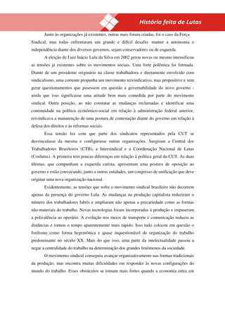16
       Junto às organizações já existentes, outras mais foram criadas, foi o caso da Força
Sindical, mas todas enfrentaram um grande e difícil desafio: manter a autonomia e
independência diante dos diversos governos, sejam conservadores ou de esquerda.
       A eleição de Luiz Inácio Lula da Silva em 2002 gerou novas ou mesmo intensificou
as tensões já existentes sobre os movimentos sociais. Uma forte polêmica foi formada.
Diante de um presidente originário na classe trabalhadora e diretamente envolvido com
sindicalismo, uma corrente propunha um movimento reivindicativo, mas propositivo e sem
gerar questionamentos que pusessem em questão a governabilidade do novo governo -
ainda que isso significasse uma atitude bem mais comedida por parte do movimento
sindical. Outra posição, ao não constatar as mudanças reclamadas e identificar uma
continuidade na política econômico-social em relação à administração federal anterior,
reivindicava a manutenção de uma postura de contestação diante do governo em relação à
defesa dos direitos e às reformas sociais.
       Essa tensão fez com que parte dos sindicatos representados pela CUT se
desvinculasse da mesma e configurasse outras organizações. Surgiram a Central dos
Trabalhadores Brasileiros (CTB), a Intersindical e a Coordenação Nacional de Lutas
(Conlutas). A primeira tem poucas diferenças em relação à política geral da CUT. As duas
últimas, que compunham a esquerda cutista, apresentam uma postura de oposição ao
governo e estão convocando, junto a outras entidades, um congresso de unificação que deve
originar uma nova organização nacional.
       Evidentemente, as tensões que sofre o movimento sindical brasileiro não decorrem
apenas da presença do governo Lula. As mudanças na produção capitalista reduziram o
número dos trabalhadores fabris e ampliaram não apenas a precariedade como as formas
não-materiais do trabalho. Novas tecnologias foram incorporadas à produção e impuseram
a polivalência ao operário. A evolução nos meios de transporte e comunicação reduziu as
distâncias e tornou o tempo aparentemente mais rápido. Isso tudo colocou em questão o
fordismo como forma hegemônica e quase inquestionável de organização do trabalho
predominante no século XX. Mais do que isso, uma parte da intelectualidade passou a
negar a centralidade do trabalho na determinação dos grandes fenômenos da sociedade.
       O movimento sindical conseguiu avançar organizativamente nas formas tradicionais
da produção, mas encontra muitas dificuldades em responder às novas configurações do
mundo do trabalho. Esses obstáculos se tornam mais fortes quando a economia entra em
 
