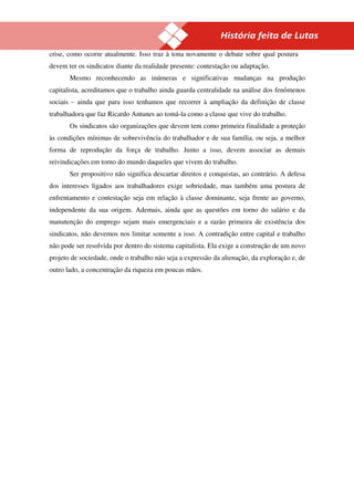17
crise, como ocorre atualmente. Isso traz à tona novamente o debate sobre qual postura
devem ter os sindicatos diante da realidade presente: contestação ou adaptação.
       Mesmo reconhecendo as inúmeras e significativas mudanças na produção
capitalista, acreditamos que o trabalho ainda guarda centralidade na análise dos fenômenos
sociais – ainda que para isso tenhamos que recorrer à ampliação da definição de classe
trabalhadora que faz Ricardo Antunes ao tomá-la como a classe que vive do trabalho.
       Os sindicatos são organizações que devem tem como primeira finalidade a proteção
às condições mínimas de sobrevivência do trabalhador e de sua família, ou seja, a melhor
forma de reprodução da força de trabalho. Junto a isso, devem associar as demais
reivindicações em torno do mundo daqueles que vivem do trabalho.
       Ser propositivo não significa descartar direitos e conquistas, ao contrário. A defesa
dos interesses ligados aos trabalhadores exige sobriedade, mas também uma postura de
enfrentamento e contestação seja em relação à classe dominante, seja frente ao governo,
independente da sua origem. Ademais, ainda que as questões em torno do salário e da
manutenção do emprego sejam mais emergenciais e a razão primeira de existência dos
sindicatos, não devemos nos limitar somente a isso. A contradição entre capital e trabalho
não pode ser resolvida por dentro do sistema capitalista. Ela exige a construção de um novo
projeto de sociedade, onde o trabalho não seja a expressão da alienação, da exploração e, de
outro lado, a concentração da riqueza em poucas mãos.
 