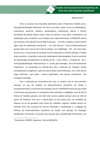 18

                                                                       Roberto Sena2


         Entre os assuntos mais discutidos atualmente sobre o Mundo do Trabalho esta a
Educação/Qualificação Profissional. No Pará e em todo o Brasil, nunca os trabalhadores,
empresários, governos, políticos, pesquisadores, profissionais liberais e demais
formadores de opinião falaram tanto, como nos últimos 2 anos sobre a importância da
qualificação para o trabalho e suas relações com o desenvolvimento. O DIEESE/PA estima
que somente nesta década mais de 300 mil pessoas       em todo o Estado já foram alvo de
algum tipo de qualificação profissional , nos mais diversos Cursos Profissionalizantes
grande parte com recursos do Fundo de Amparo do Trabalhador -FAT . Por outro lado,
mesmo com o crescimento do Emprego Formal observado no mesmo período, o Estado
ainda concentra um grande numero de trabalhadores desempregados, fruto do aumento
do desemprego principalmente na década de 90 , o que ratifica a situação de que a
Formação/Qualificação Profissional por si só não gera empregos , ela é de fundamental
importância     na preparação da mão-de-obra para o Mercado de Trabalho, devido
principalmente as exigências cada vez maiores deste mesmo Mercado , mas como não há
vagas suficientes   para todos , mesmo qualificados, uma parcela considerável       não
conseguem emprego .
         Com a retomada do crescimento pós crise, os cenários são os mais otimistas
possíveis no que diz respeito ao Desenvolvimento Econômico do Estado e
consequentemente o crescimento do Emprego Formal. O DIEESE/PA estima que para 2010
o Pará possa estar gerando no comparativo entre admitidos e desligados, cerca de 30 mil
Postos de Trabalhos gerados; até 2013 este numero poderá alcançar cerca de 120 mil
postos de trabalhos. Para que a mão-de-obra no Pará possa estar em condições de
disputar em pé de igualdade estes Postos de Trabalhos, urgentes medidas devem ser
tomadas entre elas aumento de recursos destinados a Qualificação e a coligação de
Políticas de Desenvolvimento Econômico do Estado com geração de Empregos
Qualificados e de Renda. O aumento dos recursos para a Qualificação Profissional é um

2
    Economista 678/CRE, Supervisor Técnico DIEESE/PA
 
