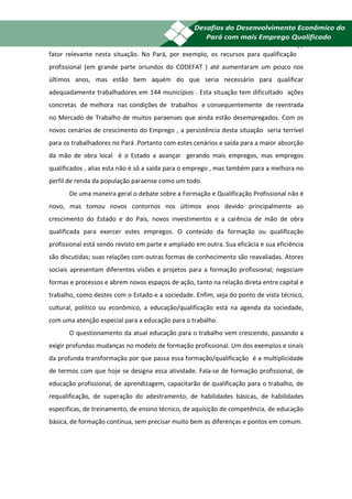 19
fator relevante nesta situação. No Pará, por exemplo, os recursos para qualificação
profissional (em grande parte oriundos do CODEFAT ) até aumentaram um pouco nos
últimos anos, mas estão bem aquém do que seria necessário para qualificar
adequadamente trabalhadores em 144 municípios . Esta situação tem dificultado ações
concretas de melhora nas condições de trabalhos e consequentemente de reentrada
no Mercado de Trabalho de muitos paraenses que ainda estão desempregados. Com os
novos cenários de crescimento do Emprego , a persistência desta situação seria terrível
para os trabalhadores no Pará .Portanto com estes cenários a saída para a maior absorção
da mão de obra local é o Estado a avançar gerando mais empregos, mas empregos
qualificados , alias esta não é só a saída para o emprego , mas também para a melhora no
perfil de renda da população paraense como um todo.
       De uma maneira geral o debate sobre a Formação e Qualificação Profissional não é
novo, mas tomou novos contornos nos últimos anos devido principalmente ao
crescimento do Estado e do País, novos investimentos e a carência de mão de obra
qualificada para exercer estes empregos. O conteúdo da formação ou qualificação
profissional está sendo revisto em parte e ampliado em outra. Sua eficácia e sua eficiência
são discutidas; suas relações com outras formas de conhecimento são reavaliadas. Atores
sociais apresentam diferentes visões e projetos para a formação profissional; negociam
formas e processos e abrem novos espaços de ação, tanto na relação direta entre capital e
trabalho, como destes com o Estado e a sociedade. Enfim, seja do ponto de vista técnico,
cultural, político ou econômico, a educação/qualificação está na agenda da sociedade,
com uma atenção especial para a educação para o trabalho.
       O questionamento da atual educação para o trabalho vem crescendo, passando a
exigir profundas mudanças no modelo de formação profissional. Um dos exemplos e sinais
da profunda transformação por que passa essa formação/qualificação é a multiplicidade
de termos com que hoje se designa essa atividade. Fala-se de formação profissional, de
educação profissional, de aprendizagem, capacitarão de qualificação para o trabalho, de
requalificação, de superação do adestramento, de habilidades básicas, de habilidades
especificas, de treinamento, de ensino técnico, de aquisição de competência, de educação
básica, de formação contínua, sem precisar muito bem as diferenças e pontos em comum.
 