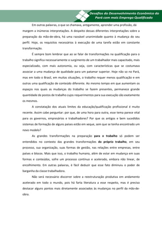 20
        Em outras palavras, o que se chamava, antigamente, aprender uma profissão, dá
margem a inúmeras interpretações. A despeito dessas diferentes interpretações sobre a
preparação da mão-de-obra, há uma razoável unanimidade quanto à mudança do seu
perfil. Hoje, os requisitos necessários à execução de uma tarefa estão em constante
transformação.
        É sempre bom lembrar que ao se falar de transformações na qualificação para o
trabalho significa necessariamente o surgimento de um trabalhador mais capacitado, mais
especializado, com mais autonomia, ou seja, com características que se costumava
associar a uma mudança de qualidade para um patamar superior. Hoje não so no Pará,
mas em todo o Brasil, em muitas situações, o trabalho requer menos qualificação e em
outras uma qualificação de conteúdo diferente. Ao mesmo tempo em que aumentam os
espaços nos quais as mudanças do trabalho se fazem presentes, permanece grande
quantidade de postos de trabalho cujos requerimentos para sua execução são exatamente
os mesmos.
        A constatação dos atuais limites da educação/qualificação profissional é muito
recente. Assim cabe perguntar: por que, de uma hora para outra, esse tema parece vital
para os governos, empresários e trabalhadores? Por que os antigos e bem sucedidos
sistemas de formação de alguns países estão em xeque, sem que se tenha encontrado um
novo modelo?
        As grandes transformações na preparação para o trabalho só podem ser
entendidos no contexto das grandes transformações do próprio trabalho, em seu
processo, sua organização, suas formas de gestão, nas relações entre empresas, entre
países e blocos. Mais que isso, o trabalho humano, além de estar em mudança em suas
formas e conteúdos, sofre um processo contínuo e acelerado, embora não linear, de
encolhimento. Em outras palavras, é fácil deduzir que esse fato diminuiu o poder de
barganha da classe trabalhadora.
        Não será necessário discorrer sobre a reestruturação produtiva em andamento
acelerado em todo o mundo, pois há farta literatura a esse respeito, mas é preciso
destacar alguns pontos mais diretamente associados às mudanças no perfil da mão-de-
obra.
 
