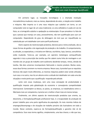 21


       Em primeiro lugar, as inovações tecnológicas e a chamada revolução
microeletrônica mudaram, mais ou menos, dependendo do setor, a relação entre trabalho
e máquina. Não importa se é uma nova máquina que substitui um torno, se um
computador está no lugar de um caixa tradicional, se uma colhedeira é usada em vez da
foice, se a tomografia substitui a apalpação ou estetoscópio. O que prevalece é o fato de
que a pessoa que maneja um caixa, provavelmente, não tem qualificação para usar um
computador. Dependendo do grau da defasagem ela terá que ser requalificada ou
substituída por um trabalhador com outro perfil profissional.
       Outro aspecto da reestruturação produtiva, decisivo para o tema analisado, são as
novas formas de gestão e de organização da produção e do trabalho. O comportamento,
as atitudes, as expectativas, a iniciativa em fábricas, escritórios, lojas, bancos, consultórios
estão mudando. Tome-se, por exemplo, um operário metalúrgico semiqualificado
seguindo à risca a prescrição das tarefas que lhe cabem numa linha de montagem e um
membro de um grupo de trabalho semi-autônomo decidindo tempos, ritmos, divisão de
tarefas. São dois universos incomparáveis fabricando o mesmo produto. Muitas vezes,
essas duas formas convivem na mesma empresa. Nesse caso, é provável que os requisitos
técnicos não sejam muito diferentes, as mesmas máquinas podem estar sendo utilizadas
num caso e no outro, mas há um abismo entre a atitude do trabalhador em cada uma das
situações e neste ponto que a qualificação responde pela atitude.
       Junto com essas mudanças, vem uma nova concepção de produtividade e
qualificação imposta pela globalização da economia e conseqüente competitividade
internacional. Contemplem os blocos, os países, as empresas, os trabalhadores entre si.
Não basta mais ser competente, é preciso ser o melhor e fazer mais em menos tempo.
       Finalmente, um último aspecto de reestruturação produtiva que orienta, ou
desorienta, a formação/qualificação profissional hoje, é a incapacidade da produção de
prover trabalho para uma parte significativa da população. Os mais recentes índices de
empregos/desemprego e de situações de trabalho precário são ilustradores em todo o
mundo. Nesse contexto, espera-se da formação/qualificação a garantia não só de
competência. Esse novo termo significa, simplesmente, uma boa chance, e não que isso,
 