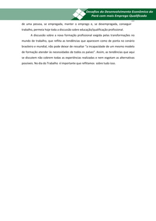22
de uma pessoa, se empregada, manter o emprego e, se desempregada, conseguir
trabalho, permeia hoje toda a discussão sobre educação/qualificação profissional.
       A discussão sobre a nova formação profissional exigida pelas transformações no
mundo de trabalho, que reflita as tendências que aparecem como de ponta no cenário
brasileiro e mundial, não pode deixar de ressaltar “a incapacidade de um mesmo modelo
de formação atender às necessidades de todos os países”. Assim, as tendências que aqui
se discutem não cobrem todas as experiências realizadas e nem esgotam as alternativas
possíveis. No dia do Trabalho é importante que reflitamos sobre tudo isso.
 