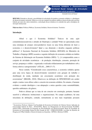 23
                                                                                 Armando Lirio de Souza3


RESUMO: Pretende-se discutir a possibilidade de articulação da temática economia solidária e a abordagem
do desenvolvimento territorial. Observa-se em um conjunto de políticas públicas desenvolvidas pelo governo
federal, por meio dos vários ministérios, a articulação dessas temáticas no conteúdo das ações estratégicas de
inovação institucional.

Palavras-chave: Políticas Públicas. Economia Solidária. Desenvolvimento. Território.


Introdução


          Afinal      o    que      é    Economia         Solidária?      Trata-se      de     uma      ação
comunitária/associativista e atitudes de filantropia e caridade? Pode ser apresentada como
uma estratégia de arranjos sócio-produtivos locais ou uma forma diferente de fazer a
economia e o desenvolvimento? Qual a sua dimensão e desafios enquanto políticas
públicas? A Secretaria Nacional de Economia Solidária (SENAES) do Ministério do
Trabalho e Emprego (MTE) assumiu a seguinte definição de economia solidária no âmbito
do Sistema de Informação em Economia Solidária (SIES): “[...] é compreendida como o
conjunto de atividades econômicas – de produção, distribuição, consumo, prestação de
serviço, poupança e crédito – organizada e realizada solidariamente por trabalhadores sob a
forma coletiva e autogestionária” (ATLAS..., 2009, P. 17).
          Nesse sentido, “Considerando essas características, a economia solidária aponta
para uma nova lógica de desenvolvimento sustentável com geração de trabalho e
distribuição de renda, mediante um crescimento econômico com proteção dos
ecossistemas” (BRASIL, 2010). Observa-se na definição do MTE/SENAES um caráter
amplo e muitas vezes difuso sobre o conceito de economia solidária. No entanto, é bastante
evidente o sentido ideológico e sua adequação a outras questões como sustentabilidade,
questões ambientais e de gênero.
          Pode-se afirmar que se trata de um conceito em construção, portanto, bastante
susetível a influencias institucionais e organizacionais. No campo acadêmico, há uma
miscelania de definições, contudo, normalmente as tese mais respeitadas possuem


3
 Economista, Professor Adjunto I da Faculdade de Economia do Instituto de Ciências Sociais Aplicadas da
Universidade Federal do Pará – ICSA/UFPA, Mestre em Planejamento do Desenvolvimento PLADES-
NAEA-UFPA, Doutorando do Programa de Pós-Graduação em Desenvolvimento Rural da Faculdade de
Economia da Universidade Federal do Rio Grande do Sul – UFRGS-FE-PGDR, vice-líder do Diretório de
Pesquisa do CNPq Trabalho e Desenvolvimento na Amazônia - GPTDA e Bolsista CAPES.
 