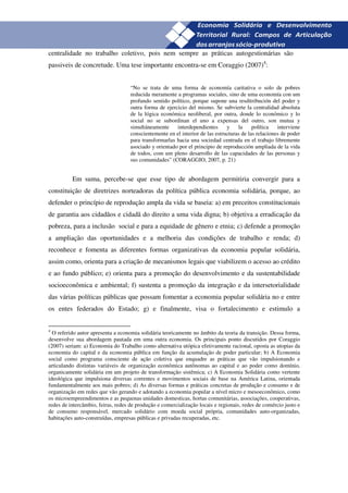 24
centralidade no trabalho coletivo, pois nem sempre as práticas autogestionárias são
passiveis de concretude. Uma tese importante encontra-se em Coraggio (2007)4:


                                    “No se trata de uma forma de economía caritativa o solo de pobres
                                    reducida meramente a programas sociales, sino de uma economía con um
                                    profundo sentido político, porque supone una resditribución del poder y
                                    outra forma de ejercicio del mismo. Se subvierte la centralidad absoluta
                                    de la lógica económica neoliberal, por outra, donde lo económico y lo
                                    social no se subordinan el uno a expensas del outro, son mutua y
                                    simultáneamente     interdependientes      y    la     política   interviene
                                    conscientemente en el interior de las estructuras de las relaciones de poder
                                    para transformarlas hacia una sociedad centrada en el trabajo libremente
                                    asociado y orientado por el principio de reproducción ampliada de la vida
                                    de todos, com um pleno desarrollo de las capacidades de las personas y
                                    sus comunidades” (CORAGGIO, 2007, p. 21)


          Em suma, percebe-se que esse tipo de abordagem permitiria convergir para a
constituição de diretrizes norteadoras da política pública economia solidária, porque, ao
defender o princípio de reprodução ampla da vida se baseia: a) em preceitos constitucionais
de garantia aos cidadãos e cidadã do direito a uma vida digna; b) objetiva a erradicação da
pobreza, para a inclusão social e para a equidade de gênero e etnia; c) defende a promoção
a ampliação das oportunidades e a melhoria das condições de trabalho e renda; d)
reconhece e fomenta as diferentes formas organizativas da economia popular solidária,
assim como, orienta para a criação de mecanismos legais que viabilizem o acesso ao crédito
e ao fundo público; e) orienta para a promoção do desenvolvimento e da sustentabilidade
socioeconômica e ambiental; f) sustenta a promoção da integração e da intersetorialidade
das várias políticas públicas que possam fomentar a economia popular solidária no e entre
os entes federados do Estado; g) e finalmente, visa o fortalecimento e estimulo a


4
  O referido autor apresenta a economia solidária teoricamente no âmbito da teoria da transição. Dessa forma,
desenvolve sua abordagem pautada em uma outra economia. Os principais ponto discutidos por Coraggio
(2007) seriam: a) Economia do Trabalho como alternativa utópica efetivamente racional, oposta as utopias da
economia do capital e da economia pública em função da acumulação de poder particular; b) A Economia
social como programa consciente de ação coletiva que enquadre as práticas que vão impulsionando e
articulando distintas variáveis de organização econômica autônomas ao capital e ao poder como domínio,
organicamente solidária em um projeto de transformação sistêmica; c) A Economia Solidária como vertente
ideológica que impulsiona diversas correntes e movimentos sociais de base na América Latina, orientada
fundamentalmente aos mais pobres; d) As diversas formas e práticas concretas de produção e consumo e de
organização em redes que vão gerando e adotando a economia popular a nível micro e mesoeconômico, como
os microempreendimentos e as pequenas unidades domesticas, hortas comunitárias, associações, cooperativas,
redes de intercâmbio, feiras, redes de produção e comercialização locais e regionais, redes de comércio justo e
de consumo responsável, mercado solidário com moeda social própria, comunidades auto-organizadas,
habitações auto-construídas, empresas públicas e privadas recuperadas, etc.
 