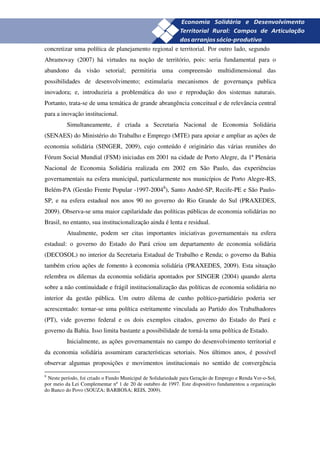 26
concretizar uma política de planejamento regional e territorial. Por outro lado, segundo
Abramovay (2007) há virtudes na noção de território, pois: seria fundamental para o
abandono da visão setorial; permitiria uma compreensão multidimensional das
possibilidades de desenvolvimento; estimularia mecanismos de governança publica
inovadora; e, introduziria a problemática do uso e reprodução dos sistemas naturais.
Portanto, trata-se de uma temática de grande abrangência conceitual e de relevância central
para a inovação institucional.
          Simultaneamente, é criada a Secretaria Nacional de Economia Solidária
(SENAES) do Ministério do Trabalho e Emprego (MTE) para apoiar e ampliar as ações de
economia solidária (SINGER, 2009), cujo conteúdo é originário das várias reuniões do
Fórum Social Mundial (FSM) iniciadas em 2001 na cidade de Porto Alegre, da 1ª Plenária
Nacional de Economia Solidária realizada em 2002 em São Paulo, das experiências
governamentais na esfera municipal, particularmente nos municípios de Porto Alegre-RS,
Belém-PA (Gestão Frente Popular -1997-20048), Santo André-SP, Recife-PE e São Paulo-
SP, e na esfera estadual nos anos 90 no governo do Rio Grande do Sul (PRAXEDES,
2009). Observa-se uma maior capilaridade das políticas públicas de economia solidárias no
Brasil, no entanto, sua institucionalização ainda é lenta e residual.
          Atualmente, podem ser citas importantes iniciativas governamentais na esfera
estadual: o governo do Estado do Pará criou um departamento de economia solidária
(DECOSOL) no interior da Secretaria Estadual de Trabalho e Renda; o governo da Bahia
também criou ações de fomento à economia solidária (PRAXEDES, 2009). Esta situação
relembra os dilemas da economia solidária apontados por SINGER (2004) quando alerta
sobre a não continuidade e frágil institucionalização das políticas de economia solidária no
interior da gestão pública. Um outro dilema de cunho político-partidário poderia ser
acrescentado: tornar-se uma política estritamente vinculada ao Partido dos Trabalhadores
(PT), vide governo federal e os dois exemplos citados, governo do Estado do Pará e
governo da Bahia. Isso limita bastante a possibilidade de torná-la uma política de Estado.
          Inicialmente, as ações governamentais no campo do desenvolvimento territorial e
da economia solidária assumiram características setoriais. Nos últimos anos, é possível
observar algumas proposições e movimentos institucionais no sentido de convergência
8
 Neste período, foi criado o Fundo Municipal de Solidariedade para Geração de Emprego e Renda Ver-o-Sol,
por meio da Lei Complementar nº 1 de 20 de outubro de 1997. Este dispositivo fundamentou a organização
do Banco do Povo (SOUZA; BARBOSA; REIS, 2009).
 