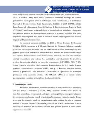 27
como o objetivo de formatar estratégias de ações integradoras para o desenvolvimento
(SOUZA; FELIPPI, 2008). Nesse sentido, considera-se importante, no campo dos sistemas
participativos e com grande apelo de mobilização social e institucional, a 1ª Conferência
Nacional de Desenvolvimento Rural Sustentável e Solidário de 2007 (BRASIL, 2007).
Dessa forma, sob a liderança do Conselho Nacional de Desenvolvimento Territorial Rural
(CONDRAF), ratificou-se, nesta conferência, a possibilidade de articulação e integração
das políticas públicas de desenvolvimento territorial e economia solidária. Um passo
importante para romper ou pelo menos estimular os debates sobre experiências e modelos
de gestão pública multidimensionais.
        No campo da economia solidária, em 2008, o Fórum Brasileiro de Economia
Solidária (FBES) promoveu a 4ª Plenária Nacional de Economia Solidária, contudo,
percebe-se a abordagem territorial com um papel bastante residual na estratégia de ação
proposta pelos FBES. Identifica-se uma referência ao território nas palavras-chave sobre o
eixo temático desenvolvimento como “fortalecimento territorial”, mas com uma conotação
setorial, pois conduz a uma visão de “[...] identidade e o reconhecimento dos produtos e
serviços da economia solidária por parte dos consumidores [...]” (FBES, 2008, P. 13).
Assim, preconiza o território como campo de desenvolvimento de “[...] cadeias de curta
produção, comercialização e consumo” (FBES, 2008, p.13). Portanto, uma visão bastante
limitada e produtivista. Isso demonstra a necessidade de aprofundar nas formações
promovidas sobre economia solidária pela SENAES, ONG’s e as demais esferas
governamentais a temática territorial ou a abordagem territorial.


2. Considerações Finais.
        Na verdade, mesmo tendo assumido uma visão de transversalidade na articulação
com pelo menos 22 ministérios (SINGER, 2009) a economia solidária ainda precisa ser
mais bem apreendida e compreendida tanto pelos gestores públicos, como pelas lideranças
do movimento social urbano e rural, pelas instituições de ensino e pesquisa e pelos demais
segmentos da sociedade brasileira, particularmente pelos sujeitos da própria economia
solidária. Conforme, Singer (2009) os esforços iniciais da SENAES viabilizaram diversas
atividades de formação em economia solidária para gestores públicos e vários outros
segmentos da sociedade.
 