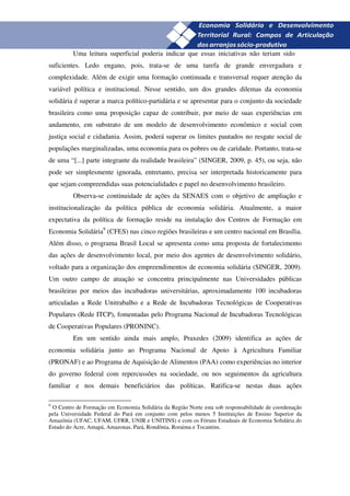 28
         Uma leitura superficial poderia indicar que essas iniciativas não teriam sido
suficientes. Ledo engano, pois, trata-se de uma tarefa de grande envergadura e
complexidade. Além de exigir uma formação continuada e transversal requer atenção da
variável política e institucional. Nesse sentido, um dos grandes dilemas da economia
solidária é superar a marca político-partidária e se apresentar para o conjunto da sociedade
brasileira como uma proposição capaz de contribuir, por meio de suas experiências em
andamento, em substrato de um modelo de desenvolvimento econômico e social com
justiça social e cidadania. Assim, poderá superar os limites pautados no resgate social de
populações marginalizadas, uma economia para os pobres ou de caridade. Portanto, trata-se
de uma “[...] parte integrante da realidade brasileira” (SINGER, 2009, p. 45), ou seja, não
pode ser simplesmente ignorada, entretanto, precisa ser interpretada historicamente para
que sejam compreendidas suas potencialidades e papel no desenvolvimento brasileiro.
         Observa-se continuidade de ações da SENAES com o objetivo de ampliação e
institucionalização da política pública de economia solidária. Atualmente, a maior
expectativa da política de formação reside na instalação dos Centros de Formação em
Economia Solidária9 (CFES) nas cinco regiões brasileiras e um centro nacional em Brasília.
Além disso, o programa Brasil Local se apresenta como uma proposta de fortalecimento
das ações de desenvolvimento local, por meio dos agentes de desenvolvimento solidário,
voltado para a organização dos empreendimentos de economia solidária (SINGER, 2009).
Um outro campo de atuação se concentra principalmente nas Universidades públicas
brasileiras por meios das incubadoras universitárias, aproximadamente 100 incubadoras
articuladas a Rede Unitrabalho e a Rede de Incubadoras Tecnológicas de Cooperativas
Populares (Rede ITCP), fomentadas pelo Programa Nacional de Incubadoras Tecnológicas
de Cooperativas Populares (PRONINC).
         Em um sentido ainda mais amplo, Praxedes (2009) identifica as ações de
economia solidária junto ao Programa Nacional de Apoio à Agricultura Familiar
(PRONAF) e ao Programa de Aquisição de Alimentos (PAA) como experiências no interior
do governo federal com repercussões na sociedade, ou nos seguimentos da agricultura
familiar e nos demais beneficiários das políticas. Ratifica-se nestas duas ações

9
 O Centro de Formação em Economia Solidária da Região Norte esta sob responsabilidade de coordenação
pela Universidade Federal do Pará em conjunto com pelos menos 5 Instituições de Ensino Superior da
Amazônia (UFAC, UFAM, UFRR, UNIR e UNITINS) e com os Fóruns Estaduais de Economia Solidária do
Estado do Acre, Amapá, Amazonas, Pará, Rondônia, Roraima e Tocantins.
 