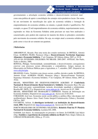 29
governamentais a articulação economia solidária e desenvolvimento territorial rural
como uma política de apoio e consolidação dos arranjos sócio-produtivos locais. Em suma,
há um movimento de massificação das ações de economia solidária e formação de
empreendimentos de economia solidária, no entanto, o grande desafio é qualificá-los. Por
exemplo, os quase 22 mil empreendimentos de economia solidária, majoritariamente rurais,
registrados no Atlas da Economia Solidária ainda precisam ser mais bem analisados e
caracterizados, pois podem não expressar de maneira tão direta os princípios construídos
pelo movimento da economia solidária. Ou seja, no estágio atual a economia solidária não
pode correr o risco de ser somente um quantum.

3 Referências

ABRAMOVAY, Ricardo. Para uma teoria dos estudos territoriais. In ORTEGA, Antonio
César; ALMEIDA FILHO, Niemeyer (Orgs.). Desenvolvimento Territorial, Segurança
Alimentar e Economia Solidária. 1ª ed. Campinas, SP: Editora Alínea, 2007, p. 19-38.
ATLAS DA ECONOMIA SOLIDÁRIA NO BRASIL 2005-2007. ANTEAG, São Paulo,
Todos os Bichos, 2009.
BONNAL, Philippe. Territorialidade, sustentabilidade, e desenvolvimento: conseguiremos
conviver com processos sociais diferenciados e contraditórios. Artigos mensais do
Observatório de Políticas Públicas para a Agricultura, n. 7, setembro, 2007. Disponível em
www.ufrrj.br/cpda.
BRANDÃO. Carlos. Território com classes sociais, conflito, decisão e poder. In ORTEGA,
Antonio César; ALMEIDA FILHO, Niemeyer (Orgs.). Desenvolvimento Territorial,
Segurança Alimentar e Economia Solidária. 1ª ed. Campinas, SP: Editora Alínea, 2007, p.
39-62.
BRASIL. MINISTÉRIO DO DESENVOLVIMENTO AGRÁRIO. 1ª Conferência
Nacional de Desenvolvimento Rural Sustentável e Solidário. Documento Base: Por um
Brasil rural com gente: sustentabilidade, inclusão, diversidade, igualdade e solidariedade.
Brasília-DF, 2007b, 27 p. Disponível em: www.mda.gov.br. Acesso em 10. 07. 2009
BRASIL. MINISTÉRIO DO TRABALHO E EMPREGO. Sistema de Informação em
Economia Solidária. Disponível em www.mte.gov.br. Acesso em 25.04.2010.
CORAGGIO, José Luis. Economia social, acción pública y política (Hay vida despues del
neoliberalismo). Buenos Aires: Fund. Centro Integral Comunicación, Cultura y Sociedad.
CICCus, 2007.
FAVARETO, Arilson. A abordagem territorial e as instituições do desenvolvimento
rural, 2006. Disponível em: http://www.nead.gov.br. Acesso em 10.12.2008.
FORÚM BRASILEIRO DE ECONOMIA SOLIDÁRIA. Relatório Final da IV Plenária
Nacional de Economia Solidária, Luziânia-GO, 2008.
GAIGER, Luis Inácio. As emancipações no presente e no futuro. In GAIGER, Luiz Inácio
(Org.) Sentidos e experiências da economia solidária no Brasil; Porto Alegre: Editora da
UFRGS/UNITRABALHO, 2004a, p. 371-414.
 