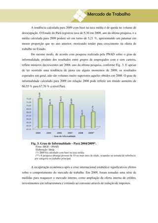 8

       A tendência calculada para 2009 com base na taxa média é de queda no volume de
desocupação. O Estado do Pará registrou taxa de 5,36 em 2008, ano da última pesquisa, e a
média calculada para 2009 poderá ser em torno de 5,21 %, apresentando um patamar em
menor proporção que no ano anterior, mostrando tender para crescimento na oferta de
trabalho no Estado.
       Do mesmo modo, de acordo com pesquisa realizada pela PNAD sobre o grau de
informalidade, produto dos resultados entre grupos de empregados com e sem carteira,
reflete números decrescentes até 2008, ano da última pesquisa, conforme Fig. 3. E apesar
de ter ocorrido uma tendência de piora em alguns momentos de 2009, os resultados
esperados em geral, não são volumes muito superiores aqueles obtidos em 2008. O grau de
informalidade calculado para 2009 em relação 2008 pode refletir um tímido aumento de
66,55 % para 67,76 % a nível Pará.




       Fig. 3. Grau de Informalidade - Pará 2004/2009*.
           Fonte: IBGE – PNAD.
           Elaboração: Idesp.
           (*) 2009 foi calculado com base na taxa média.
           (**) A pesquisa abrange pessoas de 10 ou mais anos de idade, ocupadas na semana de referência,
          por categoria no trabalho principal.


       A recuperação econômica após a crise internacional estabelece significativos efeitos
sobre o comportamento do mercado de trabalho. Em 2009, foram tomadas uma série de
medidas para reaquecer o mercado interno, como ampliação da oferta interna de crédito,
investimentos em infraestrutura e estímulo ao consumo através de redução de impostos.
 