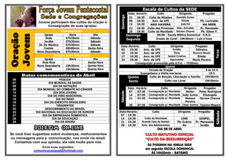 Escala de Cultos da SEDE
                                                                        DataHorário       Culto            Dirigente         Pregador




                                                             Domingo
                                                                        01  18:30   Culto de Missões    Osvaldo Junior           -
                                                                        08  18:30     Aviv. da UFE           Eliúde       Pb. Lucivaldo
               Jovens participem dos cultos de oração e
                                                                        15  18:30    NÃO HAVERÁ             CULTO            NA SEDE
                    Consagração de suas igrejas:
                                                                        22  18:30 Culto das Primícias    Diác. Enivaldo   Pr. Manassés
                                Consagração                             29  18:30 Culto da Mocidade Gerson Chaves          Pb. Edson F.
Oração
                   Igreja           Hora          Dia                  Domingo            09:00 - Escola Bíblica Dominical - E.B.D.
Jovem
                    Sede          07h30min      Sábado                 Segunda           Ensaio do Coral - 19h30min – Luiz e Enos
                   Jordão         07h30min      Sábado
               Jd. Do Náutico     07h30min      Sábado
                                                             Data       Horário      Culto            Dirigente        Pregador
                   Caetés         08h00min    Sexta-feira    03          19:30    Aviv. da UFE          Evódia         Edinalva




                                                                                                                                      Terça
              Nova Descoberta     07h30min      Sábado
                                                             10          19:30    Aviv. da UFE           Elma        Socorro Souza
                        Oração para Mocidade                 17          19:30    Aviv. da UFE      Isabel Cristina     Eliúde
                  Igreja            Hora          Dia        24          19:30    Aviv. da UFE        Aguinaelza     Maria Pereira
                 Dois Rios            -       Sexta-feira                    Consagração promovida pela U.F.E. – 7h30min
              Nova Descoberta     19h30min    Quinta-feira                                         Quarta
                   Sede           19h30min    Quarta-feira                            Circulo de Oração                        9 ás 16 h
                                                                                Evangelismo e Visita nos lares                   19 h
      Datas comemorativas de Abril                                      Quinta        Culto de Benção, Libertação e Família   19h30min
 06                            PÁSCOA
 07                    DIA MUNDIAL AS SAÚDE
                                                                        Sexta                     Culto nos Lares             19h30min
 08                        DIA DA NATAÇÃO
 08            DIA MUNDIAL DO COMBATE AO CÂNCER                         Data Horário          Culto          Dirigente      Pregador
                                                                         07   07:30  Consagração p/ Mocidade  Heitor     Peter Rodrigues




                                                             Sábado
 13                        DIA DOS JOVENS
 13                    DIA DO HINO NASCIONAL                             14   07:30 Consagração p/ Mocidade João Junior    Elizangela
 19                          DIA DO ÍNDIO                                21   07:30 Consagração p/ Mocidade   Mateus     Gerson Chaves
 19                 DIA DO EXÉRCITO BRASILEIRO                                                                Pereira
 21                          TIRADENTES                                  28   07:30 Consagração p/ Mocidade César Santos Taynan Mayara
 22                  DESCOBRIMENTO DO BRASIL
 23           DIA NACIONAL DA EDUCAÇÃO DE SURDOS             Data Horário                Culto            Dirigente      Pregador




                                                                                                                                      Sábado
 27                DIA DA EMPREGADA DOMÉSTICA                 07 19:30                     -                   -              -
 28                       DIA DA EDUCAÇÃO                     14 19:30             Culto da Mocidade        CINE          GOSPEL
 28                         DIA DA SOGRA                      21 19:30           Grande Ceia do Senhor    Pb. Evânio   Pr. Manassés
                                                              28 19:30           Aniv. dos Adolescentes       No           Jordão
             BOLETIM ON-LINE                                                                 DIA 08 DE ABRIL
Se você tiver sugestões sobre mudanças, melhoramentos                               CULTO MATUTINO ESPECIAL
ou mensagens para a comunicação, nos envie via email.                               “CULTO DA RESSURREIÇÃO”
  Contamos com sua opinião, ela vale muito para nós.
                                                                                     ÀS 7H30MIN NA IGREJA SEDE
                 Envie suas sugestões:
                                                                                    em seguida ESCOLA DOMINICAL
            comunicacaoipad@hotmail.com
                                                                                       ÀS 14h30min - BATISMO
 
