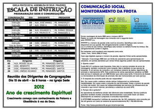 IGREJA PENTECOSTAL ASSEMBLÉIA DE DEUS / PRAZERES
                                                                                                                                                                                   COMUNICAÇÃO SOCIAL
                   PROGRAMAÇÃO SEDE E CONGREGAÇÕES
                                                                                                                                                                                   MONITORAMENTO DA FROTA
 CONGREGAÇÃO                                               DIA                      DIRIGENTE                                               PREGADOR
Jardim do Náutico                                                                                                                                                                  1- Como utilizar?
      Instrução                                              03             AUX. JOSÉ AMARO                                      PB. WANDERLEY
      Instrução                                              17             AUX. IMAR A.                                         PR. MANASSÉS S.
       Jordão
      Instrução                                              06             AUX. EDUARDO S.                                      PB. EVÂNIO PESSOA
      Instrução                                              27             AUX. MAURICIO M.                                     PR. MANASSÉS S.
 Jardim Muribeca                                                                                                                                                                   Enviar mensagem de texto SMS para o número 49214
      Instrução                                              10             DIÁC. VALTER SILVA                                   PR. MANASSÉS S.                                   Digitar no corpo da mensagem sua consulta com o seguinte texto:
       Caetés                                                                                                                                                                      prev PPPPPP LLL
      Instrução                                              10             DIÁC. SÉRGIO C.                                      PB. EVÂNIO PESSOA                                 PPPPPP é o número da parada onde você se encontra. Identifique este número
                                                                                                                                                                                   disponível em sua parada. Ele obrigatoriamente contém 6 dígitos.
   Ceia do Senhor                                            24             DIÁC. CARMÉLIO                                       PR. MANASSÉS S.                                   LLL é a linha do seu ônibus. Identifique este número no letreiro frontal do ônibus. Ele
 Nova Descoberta                                                                                                                                                                   obrigatoriamente contém 3 dígitos.
      Instrução                                              13             DIÁC. CICERO SILVA                                   PR. MANASSÉS S.                                   Em instantes você receberá uma resposta como esta:
     Dois Rios                                                                                                                                                                     2mim, 7min, 15min (R$0,31+imp)
      Instrução                                              20             DIÁC. AÉCIO DIOGO                                    PR. MANASSÉS S.                                   Caso seja digitado apenas o número da parada, algumas linhas serão apresentadas.
                                                                                  SEDE                                                                                             * Atenção: A tecnologia SMS tem um limite de caracteres para apresentação em
 Dia                        Dirigente                                                                          Pregador                                                            celulares, em pontos atendidos por várias linhas algumas podem não ser apresentadas.
 05                 AUX. MOISÉS SILVA                                                           PR.      MANASSÉS SANTOS                                                           2- Quanto custa?
 12                 DIÁC. BENEDITO                                                              PR.      MANASSÉS SANTOS                                                           Custa R$ 0,31 centavos mais impostos. Este não é o serviço simples de envio de
 19                 DIÁC. FERNANDO RAMOS                                                        PR.      MANASSÉS SANTOS                                                           mensagens, também conhecido como torpedo. Não é debitado no seu pacote de
                                                                                                                                                                                   torpedos. É um serviço de consulta a um complexo sistema de dados, algoritmos de
 26                 DIÁC. ONÉSIO RICARDO                                                        PR.      MANASSÉS SANTOS                                                           previsão e rastreamento GPS. Pela existência de várias operadoras celulares na RMR
                                                                                                                                                                                   este serviço é realizado por um SMS Broker que cobra essa tarifa. O Governo do Estado
 Reunião dos Dirigentes de Congregações                                                                                                                                            e a fornecedora da informação de previsão não são remunerados por este serviço.
                                                                                                                                                                                   3- A resposta da consulta pode não ser respondida?
     Dia 15 de abril – às 8 horas – na Igreja Sede                                                                                                                                 Sim. Em casos onde o sistema celular estiver indisponível ou enfrentando
................................................................................................................................................................................   instabilidades. Em casos onde a consulta foi mal formulada. Onde o número de parada

            2012
                                                                                                                                                                                   ou linha não existir. Em casos de indisponibilidade dos serviços da infraestrutura de
                                                                                                                                                                                   consulta o que incluir internet, servidores e cobertura do sinal GPS.
                                                                                                                                                                                   4- Porque não é gratuito?

Ano de crescimento Espiritual                                                                                                                                                      As operadoras de telefonia celular não oferecem esta modalidade. Serviço públicos
                                                                                                                                                                                   gratuitos recebem muitas consultas desnecessárias o que pode trazer um baixo
                                                                                                                                                                                   desempenho ao sistema e prejuízos à consultas importantes.
Crescimento começa com conhecimento da Palavra e                                                                                                                                   O STPP/RMR transporta 2 milhões de usuários dia. Se 10% realizarem uma consulta por
             Obediência à voz de Deus.                                                                                                                                             dia útil geraria um custo ao sistema de aproximadamente R$ 1.760.000,00/mês.

                                                                                                                                                                                   Fonte: http://www.granderecife.pe.gov.br/principal.asp
 