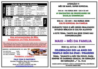 Escala de Cultos de Piedade                                                                                                                                        ATENÇÃO !!!
            Data Horário                                   Culto                       Dirigente                                      Pregador                                               MÊS DE MAIO, SUPER ESPECIAL
 Domingo

               01            18:30                    Culto Solene                     Valquíria                                    Pb. Roberto
               08            18:30                    Culto Solene                     Diác. Fernando R.                            Pb.Edson F.
               15            18:30                    Culto Solene                     Aux. Isaias                                          -                                               DIA 06 – NA IGREJA SEDE - DAS 9 ÀS 16H
               22            18:30                    Culto Solene                     Rosangela                                    Diác. Claudio                                         9º ENCONTRO DE PROFESSORES DE
               29            18:30                  Culto Solene                       Diác. Benedito                               Pb. EvÂnio P.
                                                                                                                                                                                                     ESCOLAS DOMINICAIS
  Domingo                                           Visita e Evangelismo – 14h30min
Data Horário                                   Culto         Dirigente       Pregador                                                                                            ...........................................................................




                                                                                                                                                               Terça
   03
   10
                    19:30
                    19:30
                                             Culto Solene Rosália
                                             Culto Solene Diác. Claudio
                                                                          Diác. Daniel F.
                                                                          Diác. Amaro M.
                                                                                                                                                                                           DIA 12 – ÀS 19H – NA IGREJA SEDE
   17               19:30                    Culto Solene Diác. José Dias Sérgio Candeias                                                                                                     CULTO ESPECIAL DA FAMÍLIA
   24               19:30                    Culto Solene Pb.Wanderley Aux Isaias
            Data Horário                                        Culto   Dirigente                                                       Pregador                                  DURANTE TODO O MÊS SERÃO REALIZADOS
                                                                                                                                                                                    ESTUDOS BÍBLICOS E CULTOS ALUSIVOS
 Quinta




               05             19:30                    Culto Solene    Aux . José R.                                                   Pb. João Maria
               12             19:30                  Oração e Doutrina Diác. Daniel F.                                                 Pb. Wanderley
               19             19:30
               26             19:30
                                                       Culto Solene    Aux Eliel H.
                                                     Oração e Doutrina Diác. Daniel
                                                                                                                                       Pb. João M.
                                                                                                                                       Pb. Wanderley
                                                                                                                                                                                    A ESTE TEMA, TANTO NA SEDE COMO NAS
                                                                                                                                                                                               CONGREGAÇÕES
                      Aos aniversariantes do Mês,
                    Desejamos um Feliz Aniversário.
"Não se aparte da tua boca o livro desta lei; antes medita nele dia e noite para que
                                                                                                                                                                                       MAIO – MÊS DA FAMILIA
 tenhas cuidado e fazer conforme a tudo quanto nele está escrito, porque então                                                                                                   .........................................................................
  farás prosperar o teu caminho, e então prudentemente te conduzirás." Js 1.9
                                                                                                                                                                                                  DIAS 24, 25 E 26 – ÀS 19H
OBREIROS ANIVERSARIANTES DE ABRIL

  PB. JOSÉ CRUZ       14/04
                                                                                                                                                                                     CELEBRAÇÃO DOS 40 ANOS DO
  PB. EDSON FAGUNDES 25/04
  PB. ISAEL VITORIANO  24/04
                                                                                                                                                                                   TEMPLO SEDE DA IPAD / PRAZERES
                                              Parabéns a todos!!!                                                                                                                 TEMA: “QUANTO A NÓS TEU POVO, PARA
                                                                                                                                                                                 SEMPRE TE DAREMOS GRAÇAS, DE GERAÇÃO
******************************************************************************************************************************************************************************



                                           FALE COM O PASTOR!!!
                             Dúvidas, Conselhos, Busca por uma palavra,                                                                                                                  EM GERAÇÃO ...” SL. 79.13
                                         Fale com o Pastor.
                                Envie um e-mail e converse com ele:                                                                                                               VAMOS JUNTOS ADORAR A DEUS E AGRADECER PELA EXISTÊNCIA
                                     prmanassessantos@ig.com.br                                                                                                                                   DA NOSSA IGREJA MÃE.
 